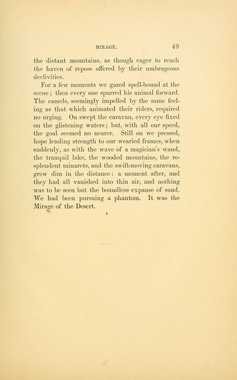 the distant mountains, as though eager to reach the haven of repose offered by their umbrageous declivities. For a few moments we gazed spell-bound at the scene; then every one spurred his animal forward. The camels, seemingly impelled by the same feel- ing as that which animated their riders, required no urging. On swept the caravan, every eye fixed on the glistening waters; but, with all our speed, the goal seemed no nearer. Still on we pressed, hope lending strength to our wearied frames, when suddenly, as Avith the wave of a magician's wand, the tranquil lake, the wooded mountains, the re- splendent minarets, and the swift-moving caravans, grew dim in the distance: a moment after, and they had all vanished into thin air, and nothing was to be seen but the boundless expanse of sand. We had been pursuing a phantom. It was the Mirage of the Desert.