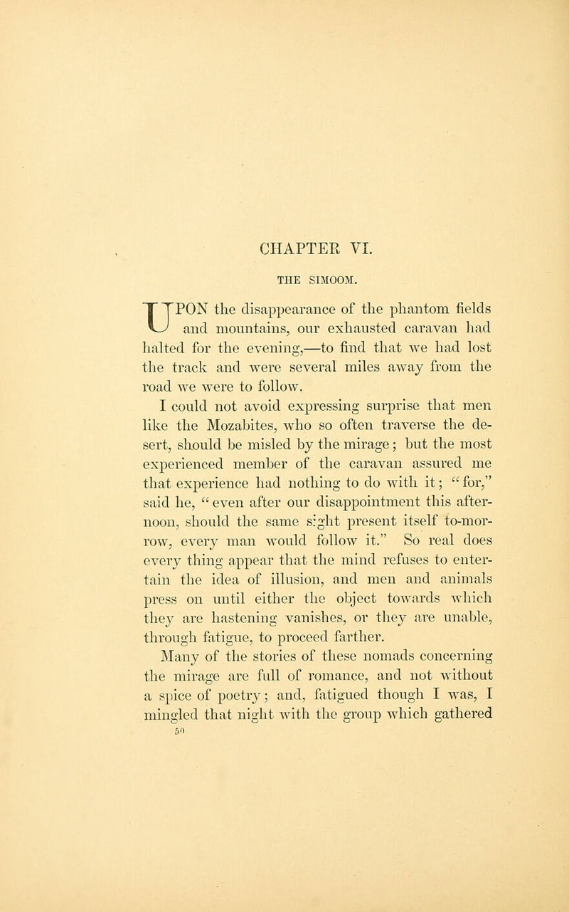 CHAPTER VI. THE SIMOOM. UPON the disappearance of the phantom fields and mountains, our exhausted caravan had halted for the evening,—to find that we had lost the track and were several miles away from the road we were to follow. I could not avoid expressing surprise that men like the Mozabites, who so often traverse the de- sert, should be misled by the mirage; but the most experienced member of the caravan assured me that experience had nothing to do with it; for, said he, even after our disappointment this after- noon, should the same sight present itself to-mor- row, every man would follow it. So real does every thing appear that the mind refuses to enter- tain the idea of illusion, and men and animals press on until either the object towards which they are hastening vanishes, or they are unable, through fatigue, to proceed farther. Many of the stories of these nomads concerning the mirage are full of romance, and not without a spice of poetry; and, fatigued though I was, I mingled that night with the group which gathered