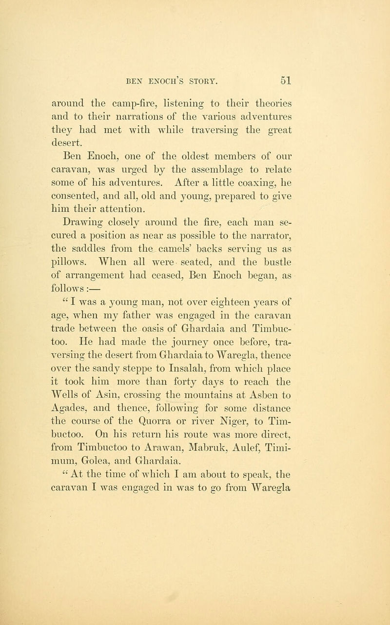 around the camp-fire, listening to their theories and to their narrations of the various adventures they had met with while traversing the great desert. Ben Enoch, one of the oldest members of our caravan, was urged by the assemblage to relate some of his adventures. After a little coaxing, he consented, and all, old and young, prepared to give him their attention. Drawing closely around the fire, each man se- cured a position as near as possible to the narrator, the saddles from the camels' backs serving us as pillows. When all were seated, and the bustle of arrangement had ceased, Ben Enoch began, as follows:—  I was a young man, not over eighteen years of age, when my father was engaged in the caravan trade between the oasis of Ghardaia and Timbuc- too. He had made the journey once before, tra- versing the desert from Ghardaia to Waregla, thence over the sandy steppe to Insalah, from wdiich place it took him more than forty days to reach the Wells of Asin, crossing the mountains at Asben to Agades, and thence, following for some distance the course of the Quorra or river Niger, to Tim- buctoo. On his return his route was more direct, from Timbuctoo to Arawan, Mabruk, Aulef, Timi- mum, Golea, and Ghardaia. At the time of which I am about to speak, the caravan I was engaged in was to go from Waregla