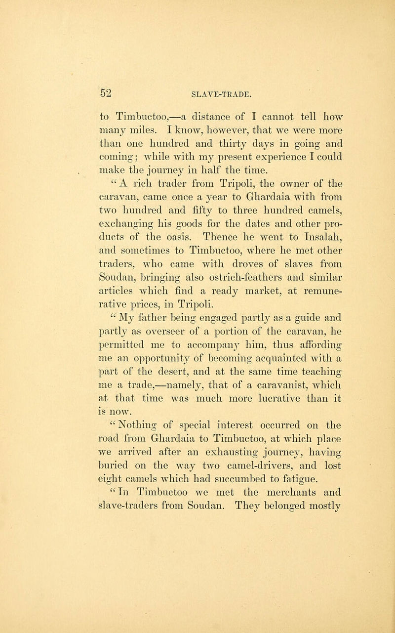 to Timbuctoo,—a distance of I cannot tell how many miles. I know, however, that we were more than one hundred and thirty days in going and coming; while with my present experience I could make the journey in half the time.  A rich trader from Tripoli, the owner of the caravan, came once a year to Ghardaia with from two hundred and fifty to three hundred camels, exchanging his goods for the dates and other pro- ducts of the oasis. Thence he went to Insalah, and sometimes to Timbuctoo, where he met other traders, who came with droves of slaves from Soudan, bringing also ostrich-feathers and similar articles which find a ready market, at remune- rative prices, in Tripoli.  My father being engaged partly as a guide and partly as overseer of a portion of the caravan, he permitted me to accompany him, thus affording me an opportunity of becoming acquainted with a part of the desert, and at the same time teaching me a trade,—namely, that of a caravanist, which at that time was much more lucrative than it is now.  Nothing of special interest occurred on the road from Ghardaia to Timbuctoo, at which place we arrived after an exhausting journey, having buried on the way two camel-drivers, and lost eight camels which had succumbed to fatigue. In Timbuctoo we met the merchants and slave-traders from Soudan. They belonged mostly
