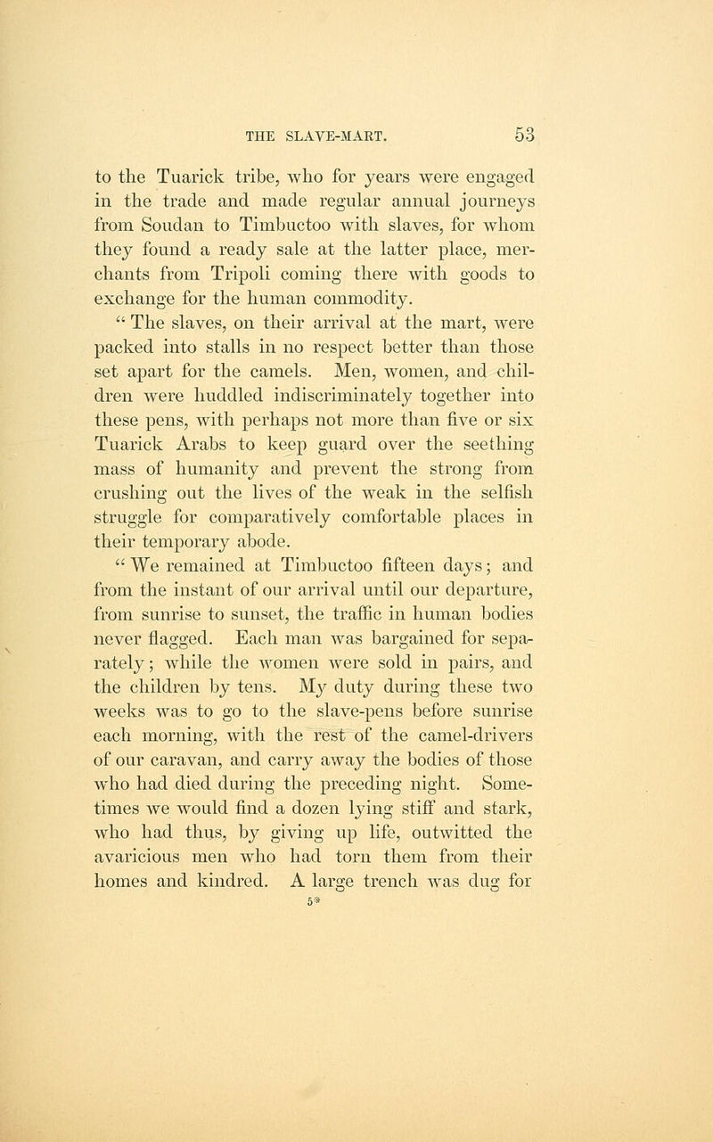 to the Tuarick tribe, who for years were engaged in the trade and made regular annual journeys from Soudan to Timbuctoo with slaves, for whom they found a ready sale at the latter place, mer- chants from Tripoli coming there with goods to exchange for the human commodity.  The slaves, on their arrival at the mart, were packed into stalls in no respect better than those set apart for the camels. Men, women, and chil- dren were huddled indiscriminately together into these pens, with perhaps not more than five or six Tuarick Arabs to keep guard over the seething mass of humanity and prevent the strong from crushing out the lives of the weak in the selfish struggle for comparatively comfortable places in their temporary abode.  We remained at Timbuctoo fifteen days; and from the instant of our arrival until our departure, from sunrise to sunset, the trafiic in human bodies never flagged. Each man was bargained for sepa- rately ; while the women were sold in pairs, and the children by tens. My duty during these two weeks was to go to the slave-pens before sunrise each morning, with the rest of the camel-drivers of our caravan, and carry away the bodies of those wdio had died during the preceding night. Some- times we would find a dozen lying stiff and stark, who had thus, by giving up life, outwitted the avaricious men who had torn them from their homes and kindred. A large trench was dug for 6»