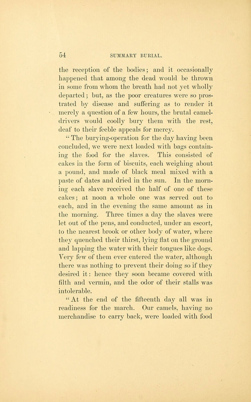 the reception of the bodies; and it occasionally happened that among the dead would be thrown in some from whom the breath had not yet wholly departed; but, as the poor creatures were so pros- trated by disease and suffering as to render it merely a question of a few hours, the brutal camel- drivers would coolly bury them with the rest, deaf to their feeble appeals for mercy.  The burying-operation for the day having been concluded, we were next loaded with bags contain- ing the food for the slaves. This consisted of cakes in the form of biscuits, each weighing about a pound, and made of black meal mixed with a paste of dates and dried in the sun. In the morn- ing each slave received the half of one of these cakes; at noon a whole one was served out to each, and in the evening the same amount as in the morning. Three times a day the slaves were let out of the pens, and conducted, under an escort, to the nearest brook or other body of water, where they quenched their thirst, lying fiat on the ground and lapping the water with their tongues like dogs. Very few of them ever entered the water, although there was nothing to prevent their doing so if they desired it: hence they soon became covered with filth and vermin, and the odor of their stalls was intolerable. At the end of the fifteenth day all was in readiness for the march. Our camels, having no merchandise to carry back, were loaded with food