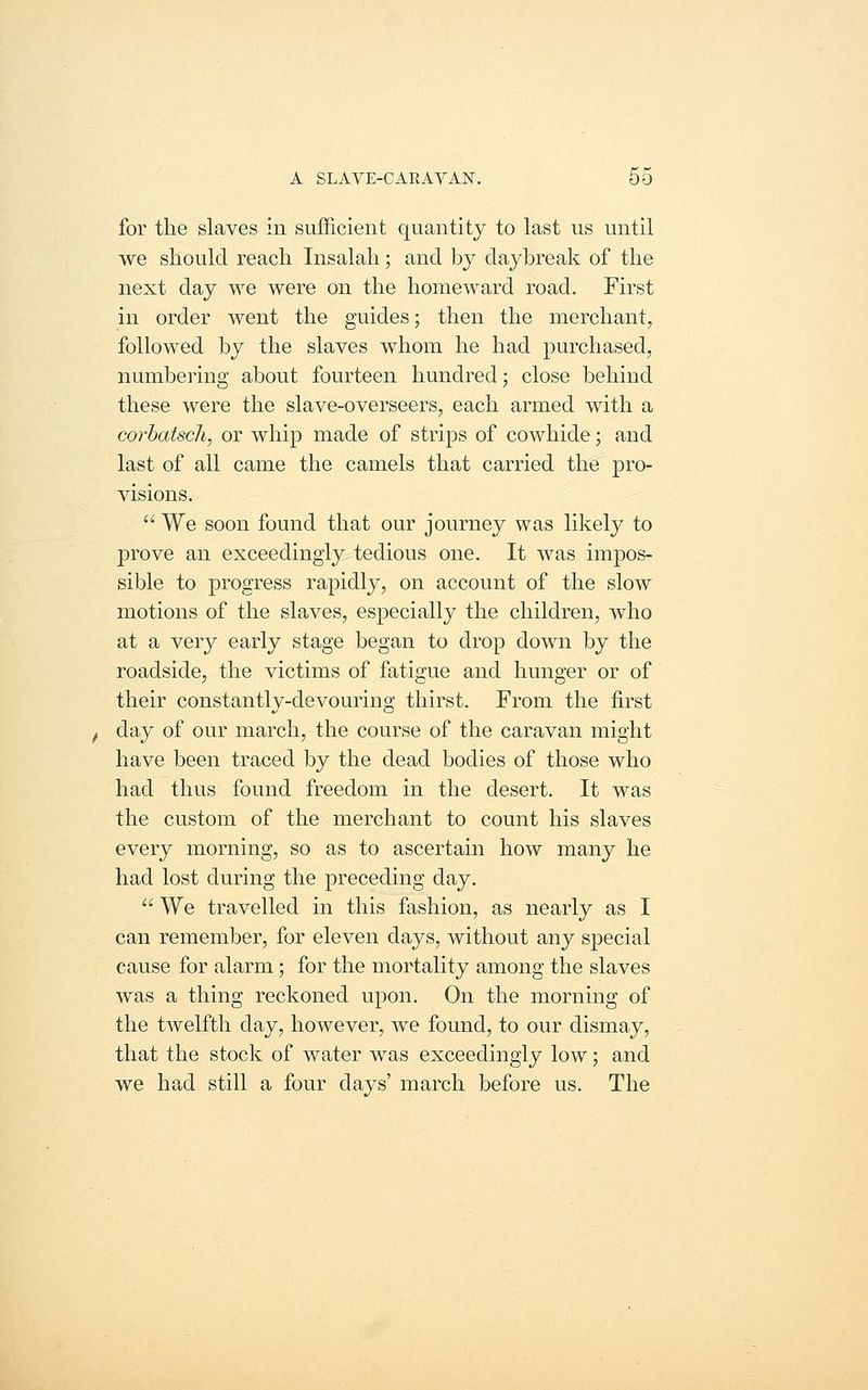 for the slaves in sufficient quantity to last us until we should reach Insalah; and by daybreak of the next day we were on the homeward road. First in order went the guides; then the merchant, followed by the slaves whom he had purchased, numbering about fourteen hundred; close behind these were the slave-overseers, each armed with a corhatscli, or whip made of strips of cowhide; and last of all came the camels that carried the pro- visions. We soon found that our journey was likelj^ to prove an exceedingly tedious one. It was impos- sible to progress rapidly, on account of the slow motions of the slaves, especially the children, who at a very early stage began to drop down by the roadside, the victims of fatigue and hunger or of their constantly-devouring thirst. From the first day of our march, the course of the caravan might have been traced by the dead bodies of those who had thus found freedom in the desert. It was the custom of the merchant to count his slaves every morning, so as to ascertain how many he had lost during the preceding day. We travelled in this fashion, as nearly as I can remember, for eleven days, without any s2Decial cause for alarm; for the mortality among the slaves was a thing reckoned upon. On the morning of the twelfth day, however, Ave found, to our dismay, that the stock of water was exceedingly low; and we had still a four days' march before us. The
