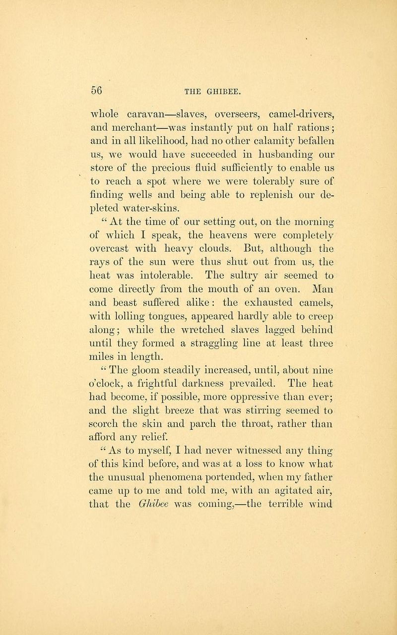 whole caravan—slaves, overseers, camel-drivers, and merchant—was instantly put on half rations; and in all likelihood, had no other calamity befallen us, we would have succeeded in husbanding our store of the precious fluid sufficiently to enable us to reach a spot where we were tolerably sure of finding wells and being able to replenish our de- pleted water-skins.  At the time of our setting out, on the morning of which I speak, the heavens were completely overcast with heavy clouds. But, although the rays of the sun were thus shut out from us, the heat was intolerable. The sultry air seemed to come directly from the mouth of an oven. Man and beast suffered alike: the exhausted camels, with lolling tongues, appeared hardly able to creep along; while the wretched slaves lagged behind until they formed a straggling line at least three miles in length.  The gloom steadily increased, until, about nine o'clock, a frightful darkness prevailed. The heat had become, if possible, more oppressive than ever; and the slight breeze that was stirring seemed to scorch the skin and parch the throat, rather than afford any relief. •' As to myself, I had never witnessed any thing of this kind before, and was at a loss to know what the unusual phenomena portended, when my father came up to me and told me, with an agitated air, that the Ghihee was coming,—the terrible wind