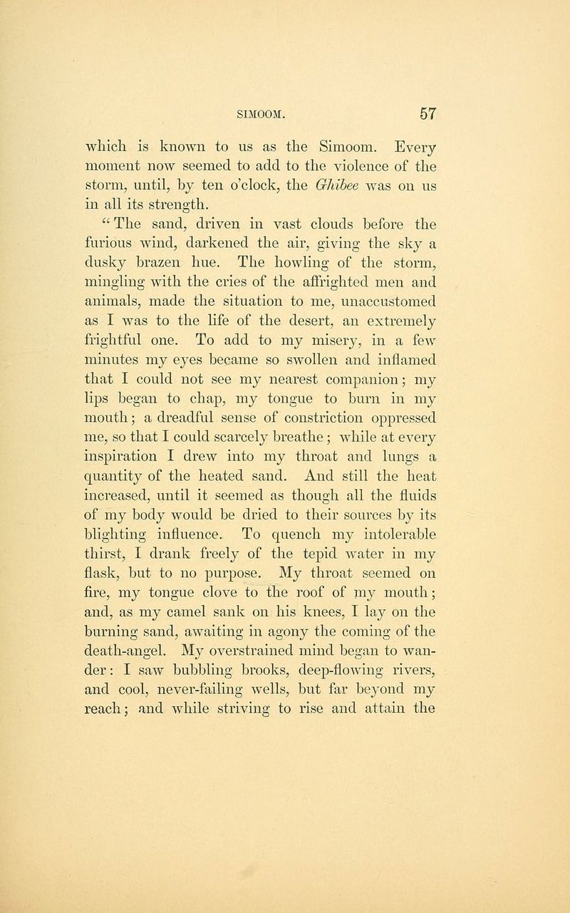 which is known to us as the Simoom. Every moment now seemed to add to the violence of the storm, until, by ten o'clock, the Ghihee was on us in all its strength. The sand, driven in vast clouds before the furious wind, darkened the air, giving the sky a dusky brazen hue. The howling of the storm, mingling with the cries of the affrighted men and animals, made the situation to me, unaccustomed as I was to the life of the desert, an extremely frightful one. To add to my misery, in a few minutes my eyes became so swollen and inflamed that I could not see my nearest companion; my lips began to chap, my tongue to burn in my mouth; a dreadful sense of constriction oppressed me, so that I could scarcely breathe; while at every inspiration I drew into my throat and lungs a quantity of the heated sand. And still the heat increased, until it seemed as though all the fluids of my body would be dried to their sources by its blighting influence. To quench my intolerable thirst, I drank freely of the tepid water in my flask, but to no purpose. My throat seemed on fire, my tongue clove to the roof of my mouth; and, as my camel sank on his knees, I lay on the burning sand, awaiting in agony the coming of the death-angel. My overstrained mind began to wan- der : I saw bubbling brooks, deep-flowing rivers, and cool, never-failing wells, but far beyond my reach; and while striving to rise and attain the