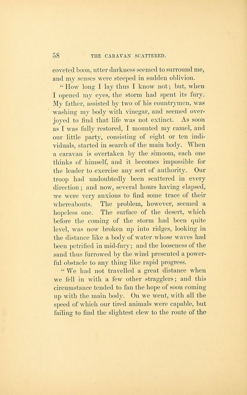 coveted boon, utter darkness seemed to surround me, and my senses were steeped in sudden oblivion.  How long I lay thus I know not; but, when I opened my eyes, the storm had spent its fury. My father, assisted by two of his countrymen, was washing m}^ body with vinegar, and seemed over- joyed to find that life was not extinct. As soon as I was fully restored, I mounted my camel, and our little party, consisting of eight or ten indi- viduals, started in search of the main body. When a caravan is overtaken by the simoom, each one thinks of himself, and it becomes impossible for the leader to exercise any sort of authority. Our troop had undoubtedly been scattered in every direction; and now, several hours having elapsed, we were very anxious to find some trace of their whereabouts. The problem, however, seemed a hopeless one. The surface of the desert, which before the coming of the storm had been quite level, was now broken up into ridges, looking in the distance like a body of water-whose waves had been petrified in mid-fury; and the looseness of the sand thus furrowed by the wind presented a power- ful obstacle to any thing like rapid progress.  We had not travelled a great distance when we fell in with a few other stragglers; and this circumstance tended to fan the hope of soon coming up with the main body. On we went, with all the speed of which our tired animals were capable, but failing to find the slightest clew to the route of the