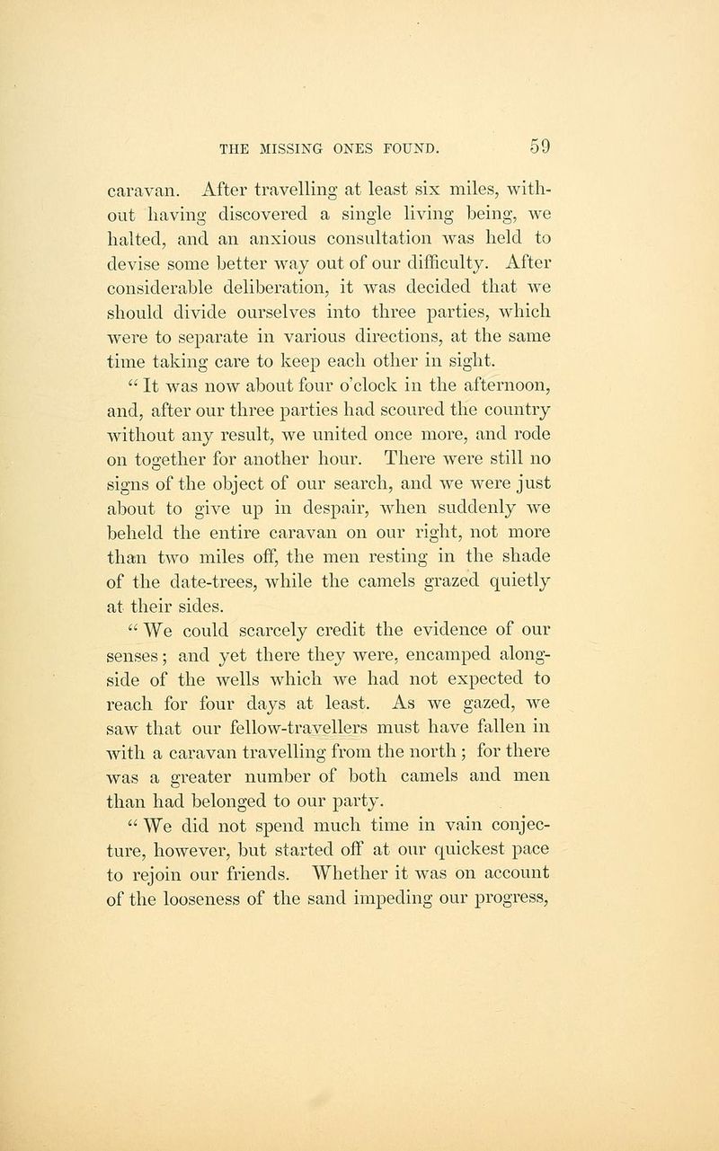 caravan. After travelling at least six miles, with- out having discovered a single living being, we halted, and an anxious consultation was held to devise some better way out of our difficulty. After considerable deliberation, it was decided that we should divide ourselves into three parties, which were to separate in various directions, at the same time taking care to keep each other in sight.  It was now about four o'clock in the afternoon, and, after our three parties had scoured the country without any result, we united once more, and rode on together for another hour. There were still no signs of the object of our search, and we were just about to give up in despair, when suddenly we beheld the entire caravan on our right, not more than two miles off, the men resting in the shade of the date-trees, while the camels grazed quietly at their sides.  We could scarcely credit the evidence of our senses; and yet there they were, encamped along- side of the wells which we had not expected to reach for four days at least. As we gazed, we saw that our fellow-travellers must have fallen in with a caravan travelling from the north ; for there was a greater number of both camels and men than had belonged to our party.  We did not spend much time in vain conjec- ture, however, but started off at our quickest pace to rejoin our friends. Whether it was on account of the looseness of the sand impeding our progress.