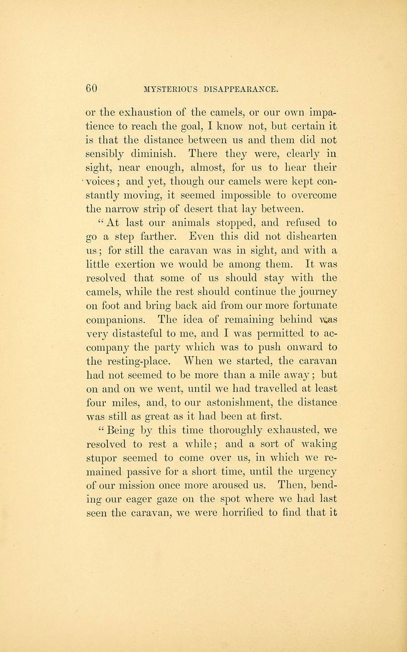 or the exhaustion of the camels, or our own impa^ tience to reach the goal, I know not, but certain it is that the distance between us and them did not sensibly diminish. There they were, clearly in sight, near enough, almost, for us to hear their voices; and yet, though our camels were kept con- stantly moving, it seemed impossible to overcome the narrow strip of desert that lay between. At last our animals stopped, and refused to go a step farther. Even this did not dishearten us; for still the caravan was in sight, and with a little exertion we would be among them. It was resolved that some of us should stay with the camels, while the rest should continue the journey on foot and bring back aid from our more fortunate companions. The idea of remaining behind yms very distasteful to me, and I was permitted to ac- company the party which was to push onward to the resting-place. When we started, the caravan had not seemed to be more than a mile away; but on and on we went, until we had travelled at least four miles, and, to our astonishment, the distance was still as great as it had been at first. Being by this time thoroughly exhausted, we resolved to rest a while; and a sort of waking stupor seemed to come over us, in which we re- mained passive for a short time, until the urgency of our mission once more aroused us. Then, bend- ing our eager gaze on the spot where we had last seen the caravan, we were horrified to find that it