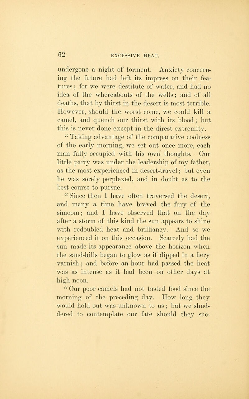 undergone a night of torment. Anxiety concern- ing the future had left its impress on their fea- tures ; for we were destitute of water, and had no idea of the whereabouts of the wells; and of all deaths, that by thirst in the desert is most terrible. However, should the worst come, we could kill a camel, and quench our thirst with its blood; but this is never done except in the direst extremity.  Taking advantage of the comparative coolness of the early morning, we set out once more, each man fully occupied with his own thoughts. Our little party was under the leadership of my father, as the most experienced in desert-travel; but even he was sorely perplexed, and in doubt as to the best course to pursue.  Since then I have often traversed the desert, and many a time have braved the fury of the simoom; and I have observed that on the day after a storm of this kind the sun appears to shine with redoubled heat and brilliancy. And so we experienced it on this occasion. Scarcely had the sun made its appearance above the horizon when the sand-hills began to glow as if dipped in a fiery varnish; and before an hour had passed the heat was as intense as it had been on other days at high noon.  Our poor camels had not tasted food since the morning of the preceding day. How long they would hold out was unknown to us; but we shud- dered to contemplate our fate should they sue-