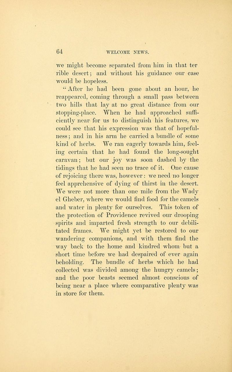 we might become separated from him in that ter rible desert; and without his guidance our case would be hopeless.  After he had been gone about an hour, he reappeared, coming through a small pass between two hills that lay at no great distance from our stopping-place. When he had approached suffi- ciently near- for us to distinguish his features, we could see that his expression was that of hopeful- ness ; and in his arm he carried a bundle of some kind of herbs. We ran eagerly towards him, feel- ing certain that he had found the long-sought caravan; but our joy was soon dashed by the tidinsrs that he had seen no trace of it. One cause of rejoicing there was, however: we need no longer feel apprehensive of dying of thirst in the desert. We were not more than one mile from the Wady el Gheber, where we would find food for the camels and water in plenty for ourselves. This token of the protection of Providence revived our drooping spirits and imparted fresh strength to our debili- tated frames. We might yet be restored to our wandering companions, and with them find the way back to the home and kindred whom but a short time before we had despaired of ever again beholding. The bundle of herbs which he had collected was divided among the hungry camels; and the poor beasts seemed almost conscious of being near a place where comparative plenty was in store for them.