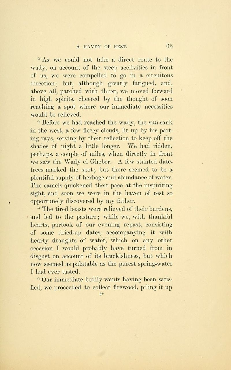  As we could not take a direct route to the wady, on account of the steep acclivities in front of us, we were compelled to go in a circuitous direction; but, although greatly fatigued, and, above all, parched with thirst, we moved forward in high spirits, cheered by the thought of soon reaching a spot where our immediate necessities would be relieved.  Before we had reached the wady, the sun sank in the west, a few fleecy clouds, lit up by his part- ing rays, serving by their reflection to keep off the shades of night a little longer. We had ridden, perhaps, a couple of miles, when directly in front we saw the Wady el Gheber. A few stunted date- trees marked the spot; but there seemed to be a plentiful supply of herbage and abundance of water. The camels quickened their pace at the inspiriting sight, and soon we were in the haven of rest so opportunely discovered by my father.  The tired beasts were relieved of their burdens, and led to the pasture; while we, with thankful hearts, partook of our evening repast, consisting of some dried-up dates, accompanying it with hearty draughts of water, which on any other occasion I would probably have turned from in disgust on account of its brackishness, but which now seemed as palatable as the purest spring-water I had ever tasted.  Our immediate bodily wants having been satis- fied, we proceeded to collect firewood, piling it up