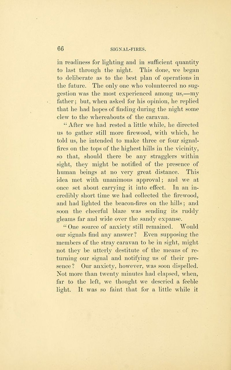 in readiness for lighting and in sufficient quantity to last through the night. This done, we began to deliberate as to the best plan of operations in the future. The only one who volunteered no sug- gestion was the most experienced among us,—my father; but, when asked for his opinion, he replied that he had hopes of finding during the night some clew to the whereabouts of the caravan. '' After we had rested a little while, he directed us to gather still more firewood, with which, he told us, he intended to make three or four signal- fires on the tops of the highest hills in the vicinity, so that, should there be any stragglers within sight, they might be notified of the presence of human beings at no very great distance. This idea met with unanimous approval; and we at once set about carrying it into effect. In an in- credibly short time we had collected the firewood, and had lighted the beacon-fires on the hills; and soon the cheerful blaze was sending its ruddy gleams far and wide over the sandy expanse. One source of anxiety still remained. Would our signals find any answer ? Even supposing the members of the stray caravan to be in sight, might not they be utterly destitute of the means of re- turning our signal and notifying us of their pre- sence ? Our anxiety, however, was soon dispelled. Not more than twenty minutes had elapsed, when, far to the left, we thought we descried a feeble light. It was so faint that for a little while it