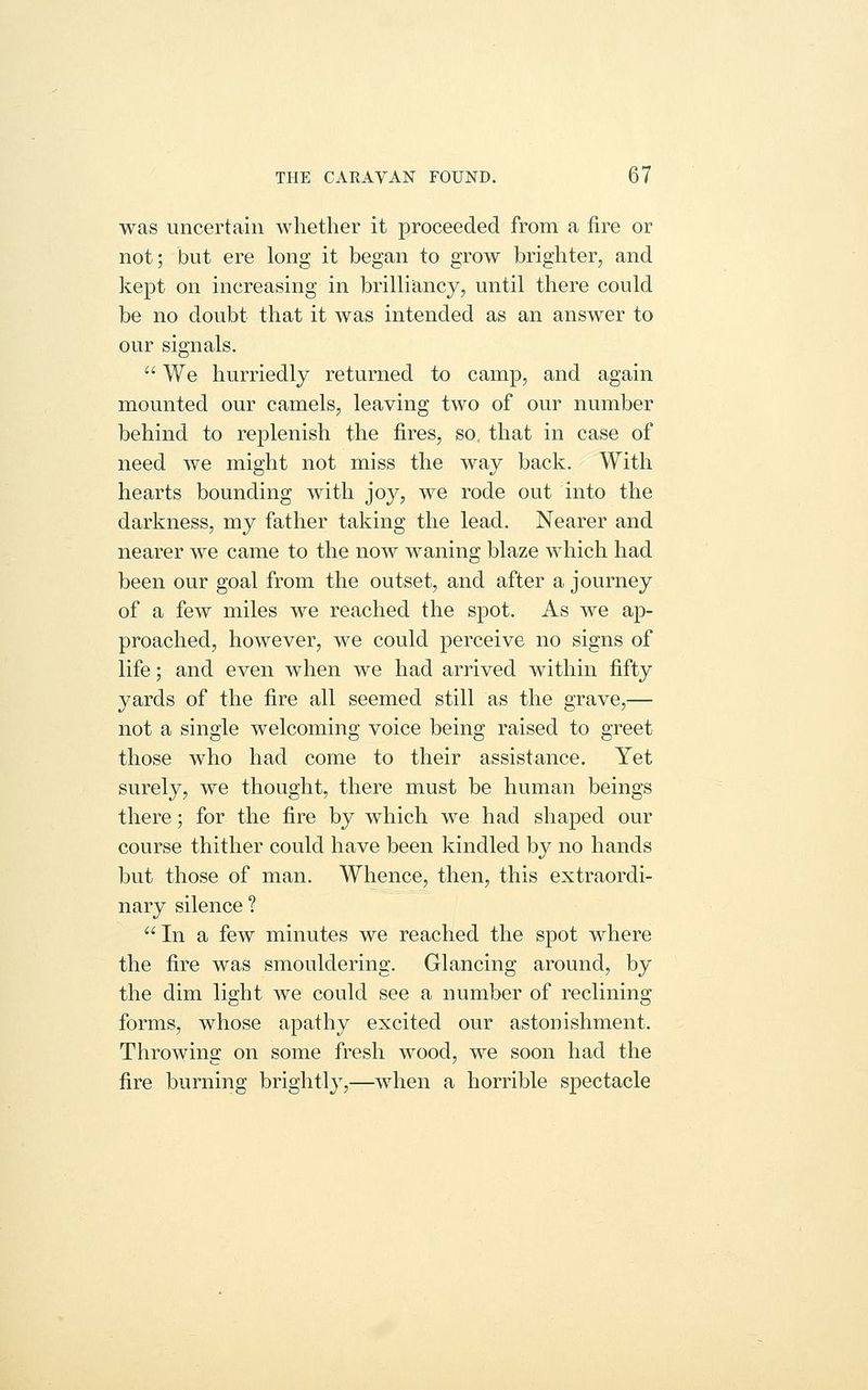 was uncertain whether it proceeded from a fire or not; but ere long it began to grow brighter, and kept on increasing in brilliancy, until there could be no doubt that it was intended as an answer to our signals.  We hurriedly returned to camp, and again mounted our camels, leaving two of our number behind to replenish the fires, so that in case of need we might not miss the way back. With hearts bounding with joy, we rode out into the darkness, my father taking the lead. Nearer and nearer we came to the now waning blaze Avhich had been our goal from the outset, and after a journey of a few miles we reached the spot. As we ap- proached, however, we could perceive no signs of life; and even when we had arrived within fifty yards of the fire all seemed still as the grave,— not a single welcoming voice being raised to greet those who had come to their assistance. Yet surely, we thought, there must be human beings there; for the fire by which we had shaped our course thither could have been kindled by no hands but those of man. Whence, then, this extraordi- nary silence? In a few minutes we reached the spot where the fire was smouldering. Glancing around, by the dim light we could see a number of reclining forms, whose apathy excited our astonishment. Throwing on some fresh wood, we soon had the fire burning brightly,—when a horrible spectacle
