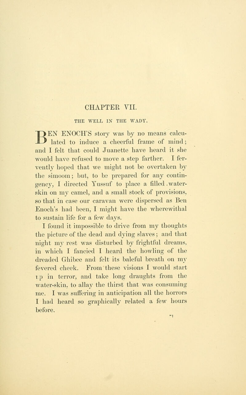 CHAPTER VII. THE WELL IN THE WADY. EN ENOCH'S story was by no means calcu- lated to induce a cheerful frame of mind; and I felt that could Juanette have heard it she would have refused to move a step farther, I fer- vently hoped that we might not be overtaken by the simoom; but, to be prepared for any contin- gency, I directed Yussuf to place a filled .water- skin on my camel, and a small stock of provisions, so that in case our caravan were dispersed as Ben Enoch's had been, I might have the wherewithal to sustain life for a few days. I found it impossible to drive from my thoughts the picture of the dead and dying slaves; and that night my rest was disturbed by frightful dreams, in which I fancied I heard the howling of the dreaded Ghibee and felt its baleful breath on my fevered cheek. From these visions I would start i_p in terror, and take long draughts from the water-skin, to allay the thirst that was consuming me. I was suffering in anticipation all the horrors I had heard so graphically related a few hours before.