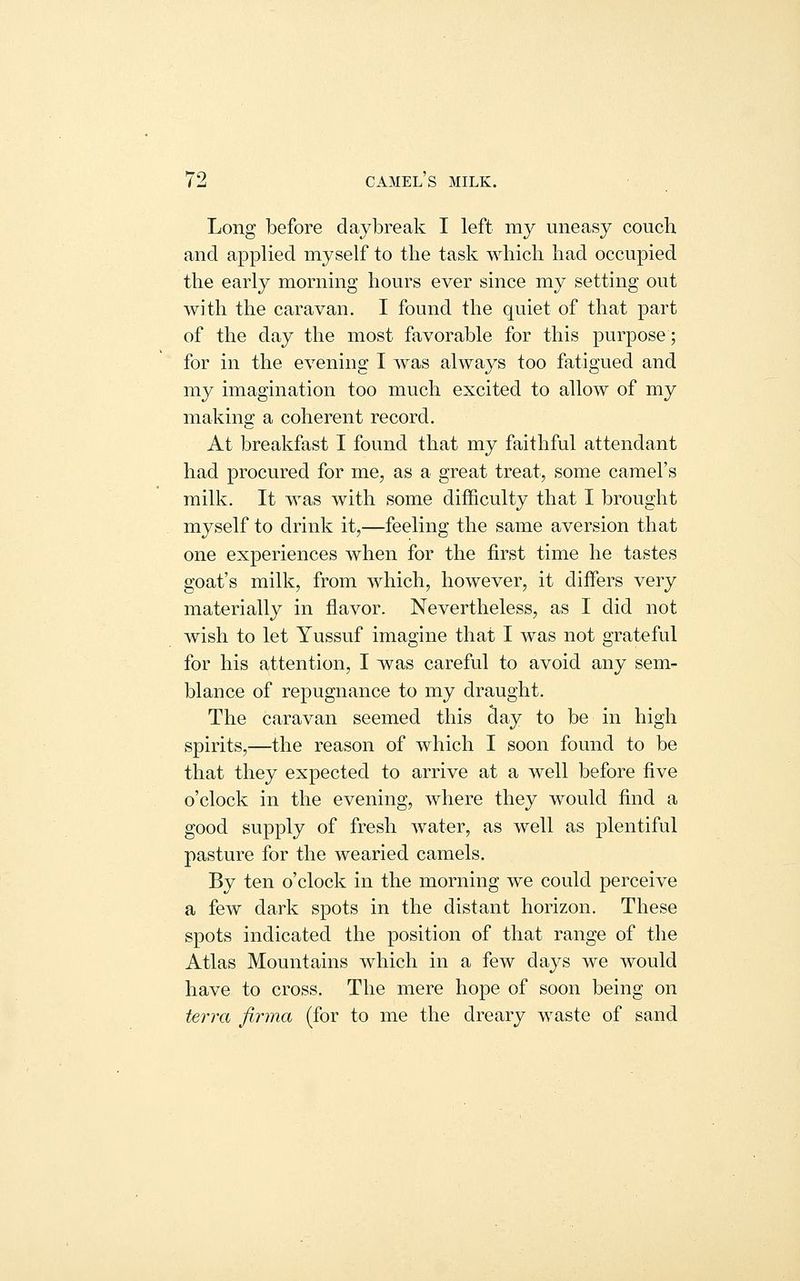 Long before daybreak I left my uneasy couch and applied myself to the task which had occupied the early morning hours ever since my setting out with the caravan. I found the quiet of that part of the day the most favorable for this purpose; for in the evening I was always too fatigued and my imagination too much excited to allow of my making a coherent record. At breakfast I found that my faithful attendant had procured for me, as a great treat, some camel's milk. It was with some difficulty that I brought myself to drink it,—feeling the same aversion that one experiences when for the first time he tastes goat's milk, from which, however, it differs very materially in flavor. Nevertheless, as I did not wish to let Yussuf imagine that I was not grateful for his attention, I was careful to avoid any sem- blance of repugnance to my draught. The caravan seemed this day to be in high spirits,—the reason of which I soon found to be that they expected to arrive at a well before five o'clock in the evening, where they would find a good supply of fresh water, as well as plentiful pasture for the wearied camels. By ten o'clock in the morning we could perceive a few dark spots in the distant horizon. These spots indicated the position of that range of the Atlas Mountains which in a few days we would have to cross. The mere hope of soon being on terra jirma (for to me the dreary waste of sand