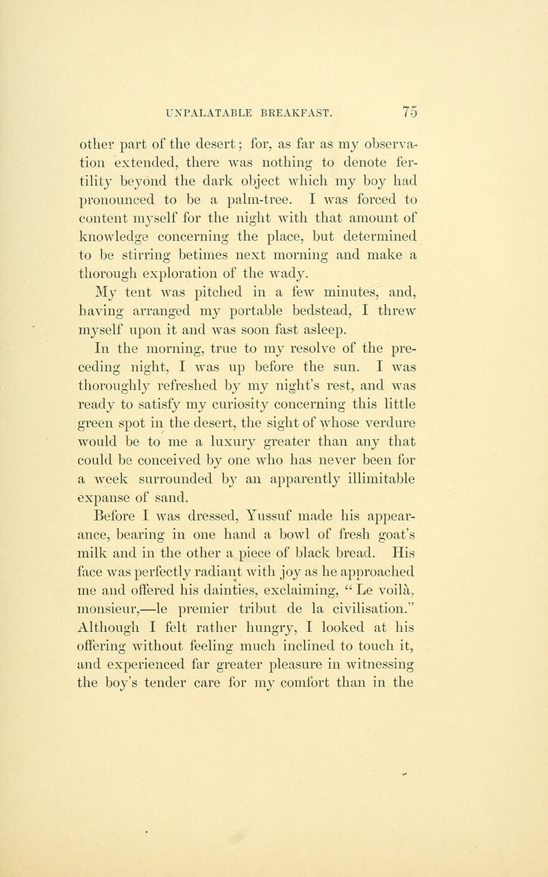 other part of the desert; for, as far as my observa- tion extended, there was nothing to denote fer- tility beyond the dark object which my boy had pronounced to be a pahn-tree. I was forced to content myself for the night with that amount of knowledge concerning the place, but determined to be stirring betimes next morning and make a thorough exploration of the wady. My tent was pitched in a few minutes, and, having arranged my portable bedstead, I threw myself upon it and was soon fast asleep. In the morning, true to my resolve of the pre- ceding night, I was up before the sun. I was thoroughly refreshed by my night's rest, and was ready to satisfy my curiosity concerning this little green spot in the desert, the sight of whose verdure would be to me a luxury greater than any that could be conceived by one who has never been for a week surrounded b}' an apparently illimitable expanse of sand. Before I was dressed, Yussuf made his appear- ance, bearing in one hand a bowl of fresh goat's milk and in the other a piece of black bread. His face was perfectly radiant with joy as he approached me and offered his dainties, exclaiming,  Le voila, monsieur,—le premier tribut de la civilisation. Although I felt rather hungry, I looked at his offering without feelins: much inclined to touch it, and experienced far greater pleasure in witnessing the boy's tender care for my comfort than in the