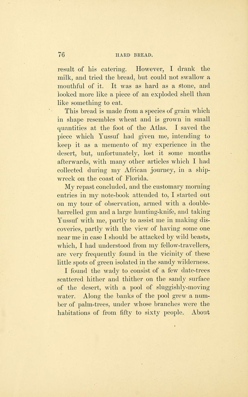 result of his catering. However, I drank the milk, and tried the bread, but could not swallow a mouthful of it. It was as hard as a stone, and looked more like a piece of an exploded shell than like something to eat. This bread is made from a species of grain which in shape resembles wheat and is grown in small quantities at the foot of the Atlas. I saved the piece which Yussuf had given me, intending to keep it as a memento of my experience in the desert, but, unfortunately, lost it some months afterwards, with many other articles which I had collected during my African journey, in a ship- wreck on the coast of Florida. My repast concluded, and the customary morning entries in my note-book attended to, I started out on my tour of observation, armed with a double- barrelled gun and a large hunting-knife, and taking Yussuf with me, partly to assist me in making dis- coveries, partly with the view of having some one near me in case I should be attacked by wild beasts, which, I had understood from my fellow-travellers, are very frequently found in the vicinity of these little spots of green isolated in the sandy wilderness. I found the wady to consist of a few date-trees scattered hither and thither on the sandy surface of the desert, with a pool of sliiggishly-moving water. Along the banks of the pool grew a num- ber of palm-trees, under whose branches were the habitations of from fifty to sixty people. About