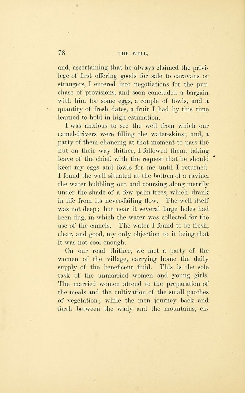 and, ascertaining that he always claimed the privi- lege of first oiFering goods for sale to caravans or strangers, I entered into negotiations for the pur- chase of provisions, and soon concluded a bargain with him for some eggs, a couple of fowls, and a quantity of fresh dates, a fruit I had by this time learned to hold in high estimation, I was anxious to see the well from which our camel-drivers were filling the water-skins; and, a party of them chancing at that moment to pass the hut on their way thither, I followed them, taking leave of the chief, with the request that he should keep my eggs and fowls for me until I returned. I found the well situated at the bottom of a ravine, the water bubbling out and coursing along merrily under the shade of a few palm-trees, which drank in life from its never-failing flow. The well itself was not deep; but near it several large holes had been dug, in which the water was collected for the use of the camels. The water I found to be fresh, clear, and good, my only objection to it being that it was not cool enough. On our road thither, we met a party of the women of the village, carrying home the daily supply of the beneficent fluid. This is the sole task of the unmarried women and young girls. The married women attend to the preparation of the meals and the cultivation of the small patches of vegetation; while the men journey back and forth between the wady and the mountains, en-