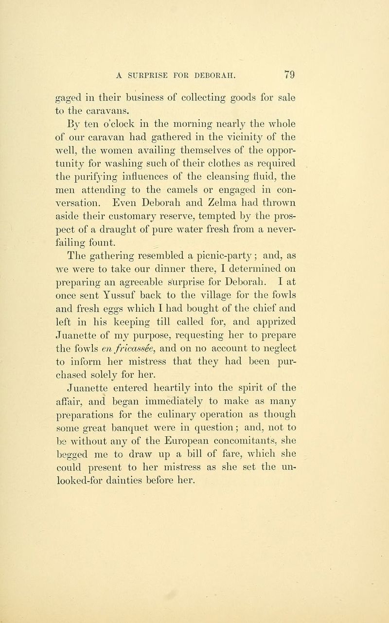 gaged, in their business of collecting goods for sale to the caravans. By ten o'clock in the morning nearly the whole of our caravan had gathered in the vicinity of the well, the women availing themselves of the oppor- tunity for washing such of their clothes as required the purifj'ing influences of the cleansing fluid, the men attending to the camels or engaged in con- versation. Even Deborah and Zelma had thrown aside their customary reserve, tempted by the pros- pect of a draught of pure water fresh from a never- failing fount. The gathering resembled a picnic-party; and, as we were to take our dinner there, I determined on preparing an agreeable surprise for Deborah. I at once sent Yussuf back to the village for the fowls and fresh eggs which I had bought of the chief and left in his keeping till called for, and apprized Juanette of my purpose, requesting her to prepare the fowls en fricassie, and on no account to neglect to inform her mistress that they had been pur- chased solely for her. Juanette entered heartily into the spirit of the affair, and began immediately to make as many preparations for the culinary operation as though some great banquet were in question; and, not to be without any of the European concomitants, she begged me to draw up a bill of fare, which she could present to her mistress as she set the un- looked-for dainties before her.