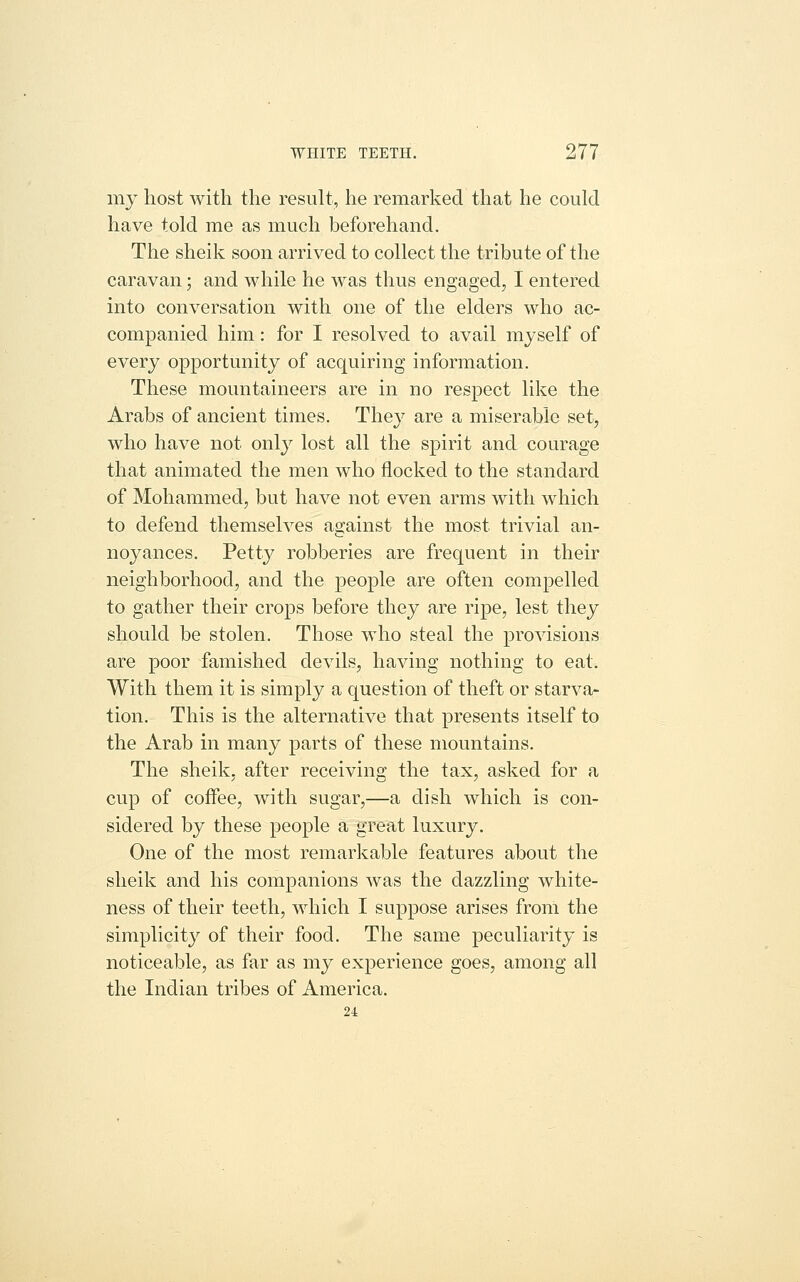 my host with the result, he remarked that he could have told me as much beforehand. The sheik soon arrived to collect the tribute of the caravan; and while he was thus engaged, I entered into conversation with one of the elders who ac- companied him: for I resolved to avail myself of every opportunity of acquiring information. These mountaineers are in no respect like the Arabs of ancient times. They are a miserable set, who have not only lost all the spirit and courage that animated the men who flocked to the standard of Mohammed, but have not even arms with which to defend themselves against the most trivial an- noyances. Petty robberies are frequent in their neighborhood, and the people are often compelled to gather their crops before they are ripe, lest they should be stolen. Those who steal the provisions are poor famished devils, having nothing to eat. With them it is simply a question of theft or starva- tion. This is the alternative that presents itself to the Arab in many parts of these mountains. The sheik, after receiving the tax, asked for a cup of coffee, with sugar,—a dish which is con- sidered by these people a great luxury. One of the most remarkable features about the sheik and his companions was the dazzling white- ness of their teeth, which I suppose arises from the simplicity of their food. The same peculiarity is noticeable, as far as my experience goes, among all the Indian tribes of America. 24