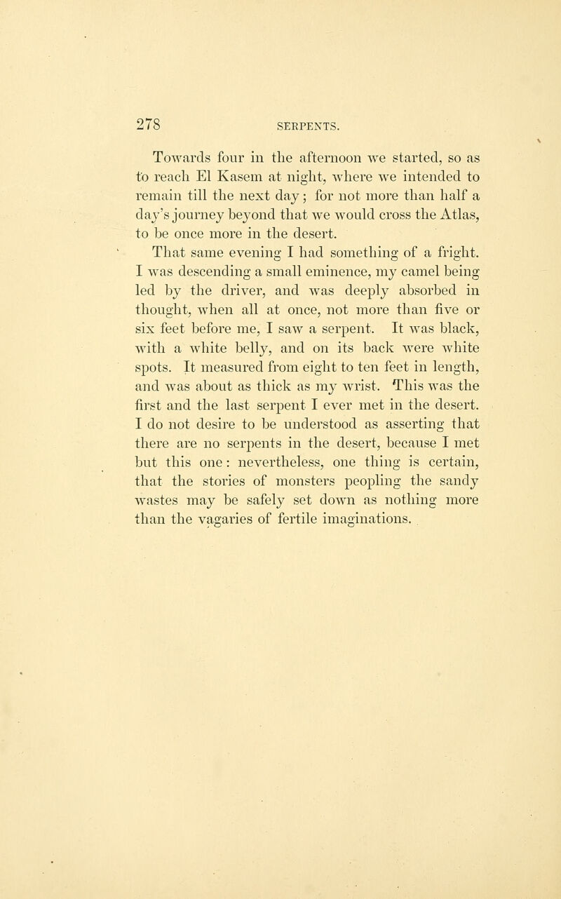 Towards four in the afternoon we started, so as to reach El Kasem at night, where we intended to remain till the next day; for not more than half a day's journey beyond that we would cross the Atlas, to be once more in the desert. That same evening I had something of a fright. I was descending a small eminence, my camel being led by the driver, and was deeply absorbed in thought, when all at once, not more than five or six feet before me, I saw a serpent. It was black, with a white belly, and on its back were white spots. It measured from eight to ten feet in length, and was about as thick as my wrist. This was the first and the last serpent I ever met in the desert. I do not desire to be understood as asserting that there are no serpents in the desert, because I met but this one: nevertheless, one thing is certain, that the stories of monsters peopling the sandy wastes may be safely set down as nothing more than the vagaries of fertile imaginations.