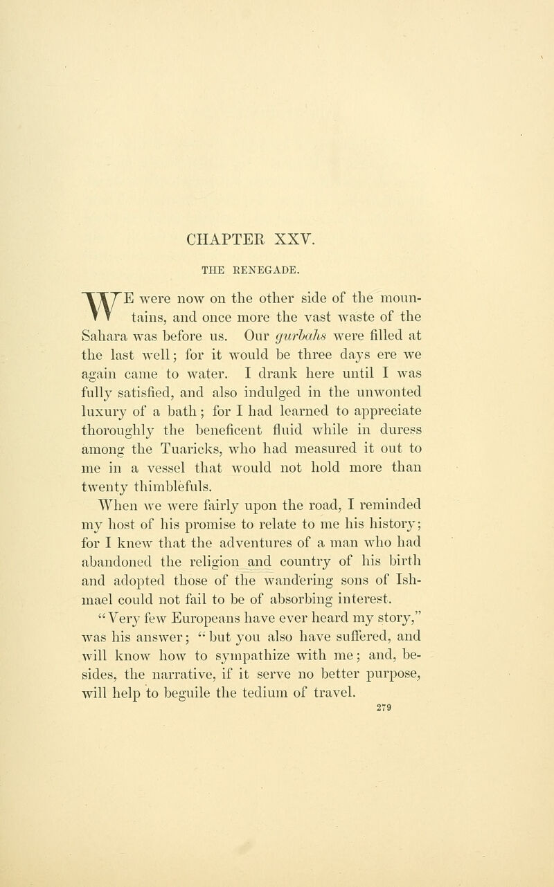 CHAPTER XXV. THE RENEGADE. WE were now on the other side of the moun- tains, and once more the vast waste of the Sahara was before us. Our gurbalis were filled at the last well; for it would be three days ere we again came to water. I drank here until I was fully satisfied, and also indulged in the unwonted luxury of a bath; for I had learned to appreciate thoroughly the beneficent fluid while in duress among the Tuaricks, who had measured it out to me in a vessel that would not hold more than twenty thimblefuls. When we were fairly upon the road, I reminded my host of his promise to relate to me his history; for I knew that the adventures of a man who had abandoned the religion and country of his birth and adopted those of the wandering sons of Ish- mael could not fail to be of absorbing interest. Very few Europeans have ever heard my story, was his answer; '•' but you also have suffered, and will know how to sympathize with me; and, be- sides, the narrative, if it serve no better purpose, will help to beguile the tedium of travel.