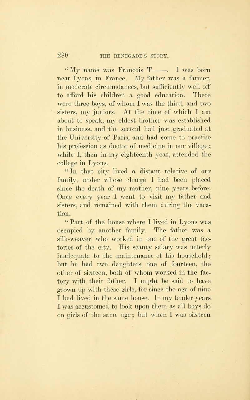  My name was Francois T . I was born near Lyons, in France. My fiither was a farmer, in moderate circumstances, but sufficiently well off to afford liis children a good education. There were three boys, of whom I was the third, and two sisters, my juniors. At the time of which I am about to speak, my eldest brother was established in business, and the second had just,graduated at the University of Paris, and had come to practise his profession as doctor of medicine in our village; while I, then in my eighteenth year, attended the college in Lyons. ^' In that city lived a distant relative of our family, under M^hose charge I had been placed since the death of my mother, nine years before. Once every year I went to visit my father and sisters, and remained with them during the vaca- tion.  Part of the house where I lived in Lyons was occupied by another family. The father was a silk-weaver, who worked in one of the great fac- tories of the city. His scanty salary was utterly inadequate to the maintenance of his household; but he had two daughters, one of fourteen, the other of sixteen, both of whom worked in the fac- tory with their father. I might be said to have grown up with these girls, for since the age of nine I had lived in the same house. In my tender years I was accustomed to look upon them as all boys do on girls of the same age; but when I was sixteen