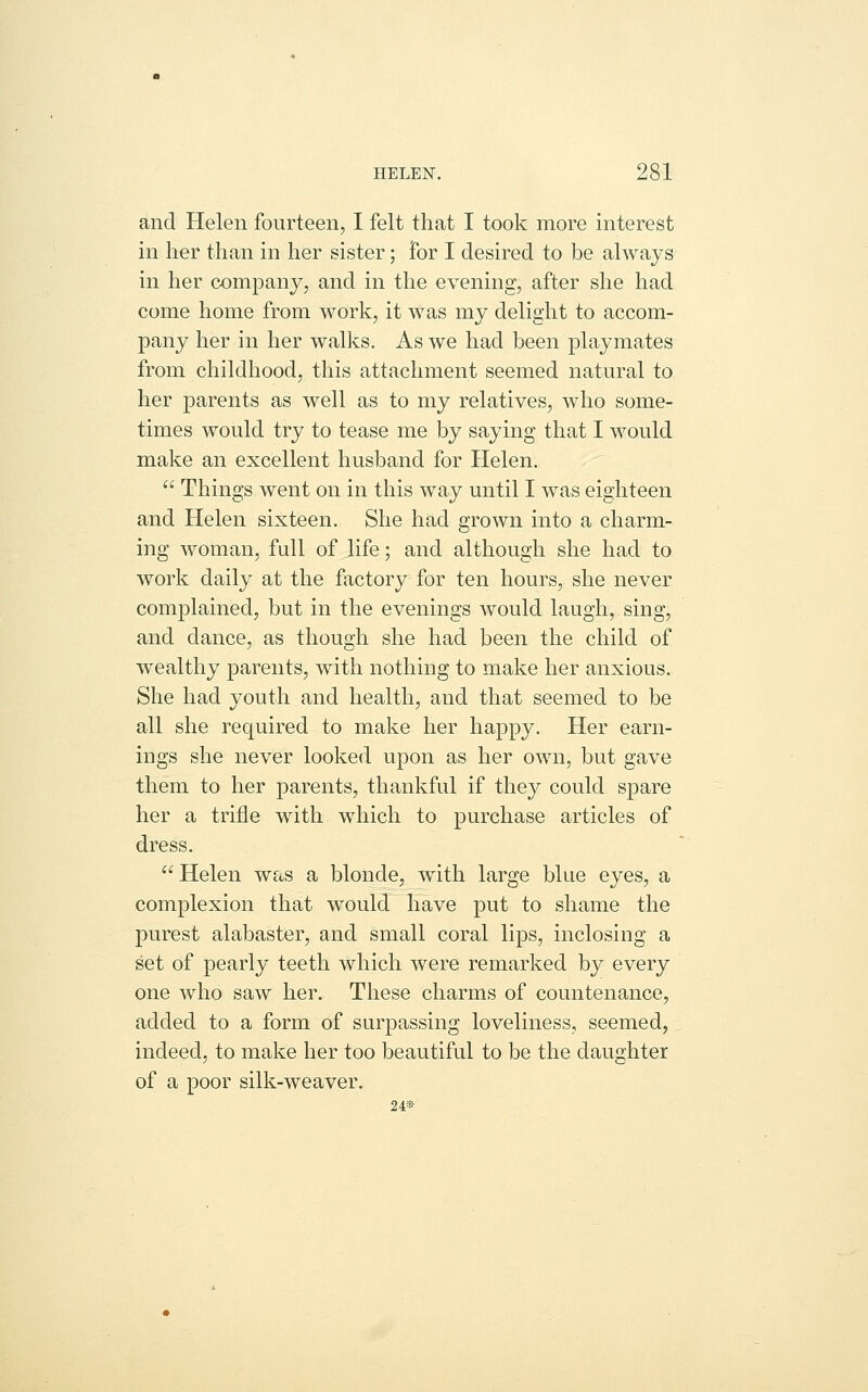 and Helen fourteen, I felt that I took more interest in her than in her sister; for I desired to be always in her company, and in the evening, after she had come home from work, it was my delight to accom- pany her in her walks. As we had been playmates from childhood, this attachment seemed natural to her parents as well as to my relatives, who some- times would try to tease me by saying that I would make an excellent husband for Helen.  Things went on in this way until I was eighteen and Helen sixteen. She had grown into a charm- ing woman, full of life; and although she had to work daily at the factory for ten hours, she never complained, but in the evenings would laugh, sing, and dance, as though she had been the child of wealthy parents, with nothing to make her anxious. She had youth and health, and that seemed to be all she required to make her happy. Her earn- ings she never looked upon as her own, but gave them to her parents, thankful if they could spare her a trifle with which to purchase articles of dress. Helen was a blonde, with large blue eyes, a complexion that would have put to shame the purest alabaster, and small coral lips, inclosing a set of pearly teeth which were remarked by every one who saw her. These charms of countenance, added to a form of surpassing loveliness, seemed, indeed, to make her too beautiful to be the daughter of a poor silk-weaver. 24«-