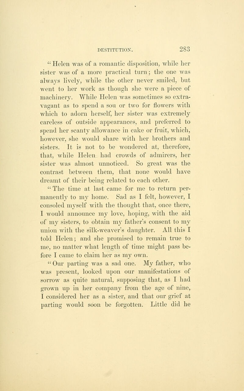  Helen was of a romantic disposition, while her sister was of a more practical turn; the one was always lively, while the other never smiled, but went to her work as though she were a piece of machinery. While Helen was sometimes so extra- vagant as to spend a sou or two for flowers with which to adorn herself, her sister was extremely careless of outside appearances, and preferred to spend her scanty allowance in cake or fruit, which, however, she would share with her brothers and sisters. It is not to be wondered at, therefore, that, while Helen had crowds of admirers, her sister was almost unnoticed. So great was the contrast between them, that none would have dreamt of their being related to each other.  The time at last came for me to return per- manently to my home. Sad as I felt, however, I consoled myself with the thought that, once there, I would announce my love, hoping, with the aid of my sisters, to obtain my father's consent to my union with the silk-weaver's daughter. All this I told Helen; and she promised to remain true to me, no matter what length of time might pass be- fore I came to claim her as my own.  Our parting was a sad one. My father, who was present, looked upon our manifestations of sorrow as quite natural, supposing that, as I had grown up in her company from the age of nine, I considered her as a sister, and that our grief at parting would soon be forgotten. Little did he