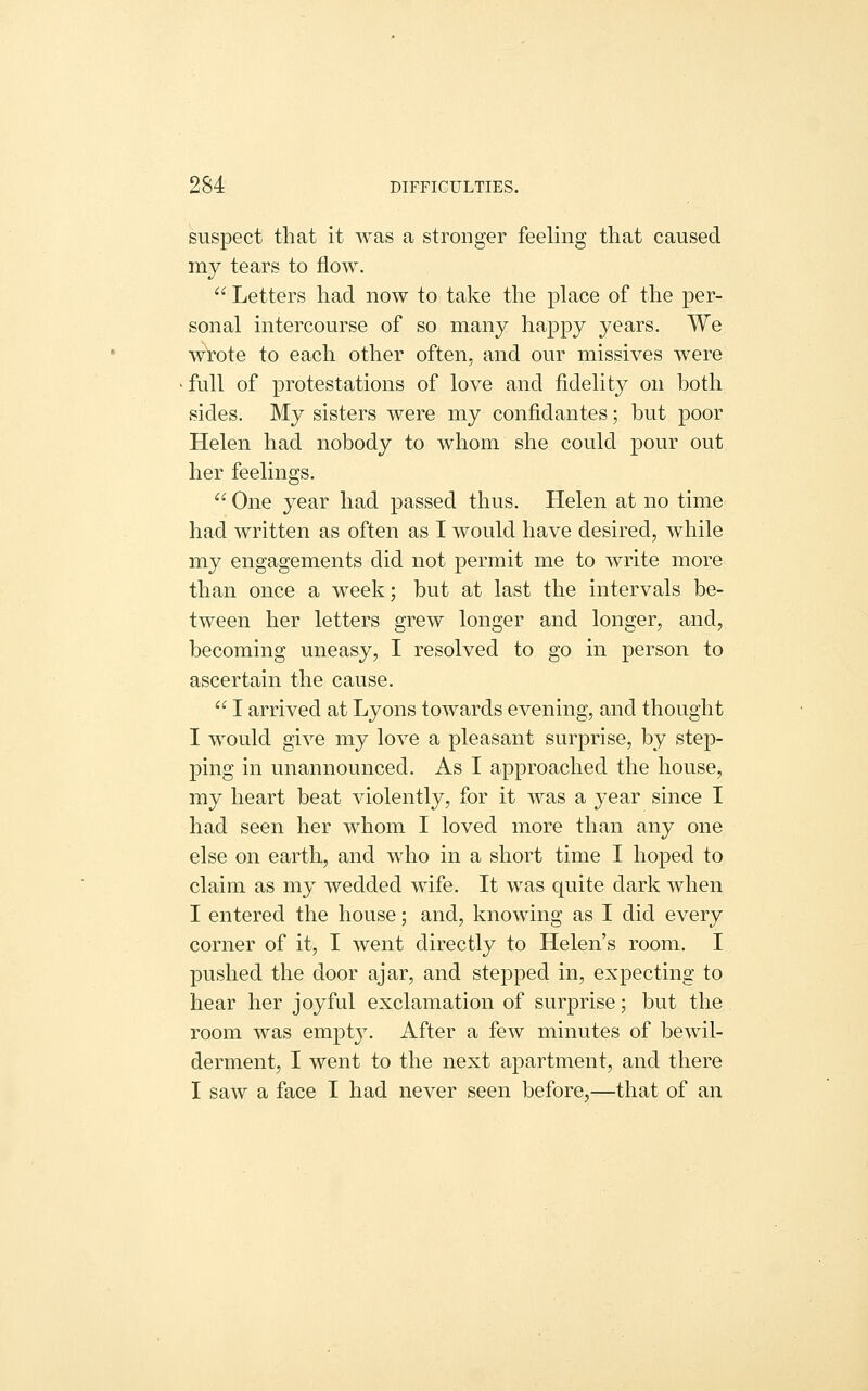 suspect that it was a stronger feeling that caused my tears to flow.  Letters had now to take the place of the per- sonal intercourse of so many happy years. We wrote to each other often, and our missives were full of protestations of love and fidelity on both sides. My sisters were my confidantes; but poor Helen had nobody to whom she could pour out her feelings.  One year had passed thus. Helen at no time had written as often as I would have desired, while my engagements did not permit me to write more than once a week; but at last the intervals be- tween her letters grew longer and longer, and, becoming uneasy, I resolved to go in person to ascertain the cause.  I arrived at Lyons towards evening, and thought I would give my love a pleasant surprise, by step- ping in unannounced. As I approached the house, my heart beat violently, for it was a year since I had seen her whom I loved more than any one else on earth, and who in a short time I hoped to claim as my wedded wife. It was quite dark when I entered the house; and, knowing as I did every corner of it, I went directly to Helen's room. I pushed the door ajar, and stepped in, expecting to hear her joyful exclamation of surprise; but the room was empty. After a few minutes of bewil- derment, I went to the next apartment, and there I saw a face I had never seen before,—that of an