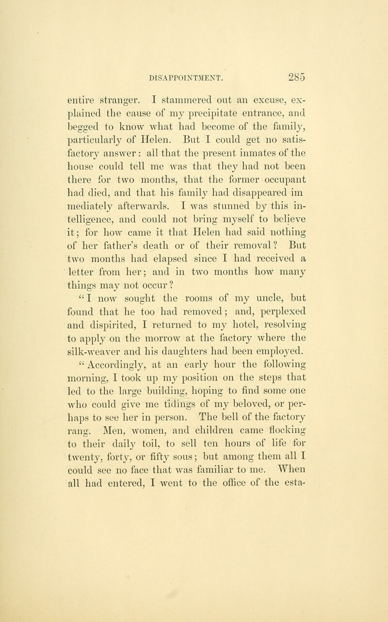 entire stranger. I stammered out an excuse, ex- plained the cause of my precipitate entrance, and begged to know what had become of the family, particularly of Helen. But I could get no satis- factory answer: all that the present inmates of the house could tell me was that they had not been there for two months, that the former occupant had died, and that his family had disappeared im mediately afterwards. I was stunned by this in- telligence, and could not bring myself to believe it; for how came it that Helen had said nothing of her father's death or of their removal ? But two months had elapsed since I had received a letter from her; and in two months how many things may not occur ? I now sought the rooms of my uncle, but found that he too had removed; and, perplexed and dispirited, I returned to ray hotel, resolving to apply on the morrow at the factory where the silk-weaver and his daughters had been employed.  Accordingly, at an early hour the following morning, I took up my position on the steps that led to the large building, hbping to find some one who could give me tidings of my beloved, or per- haps to see her in person. The bell of the factory rang. Men, women, and children came flocking to their daily toil, to sell ten hours of life for twenty, forty, or fifty sous; but among them all I could see no face that was familiar to me. When all had entered, I went to the office of the esta-