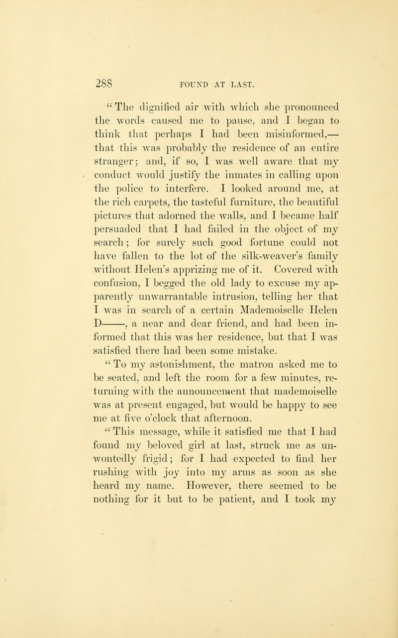The dignified air with which she pronounced the words caused me to pause, and I began to think that perhaps I had been misinformed,— that this was probably the residence of an entire stranger; and, if so, I was well aware that my conduct would justify the inmates in calling upon the police to interfere. I looked around me, at the rich carpets, the tasteful furniture, the beautiful pictures that adorned the walls, and I became half persuaded that I had failed in the object of my search; for surely such good fortune could not have fallen to the lot of the silk-weaver's family without Helen's apprizing me of it. Covered with confusion, I begged the old lady to excuse my ap- parently unwarrantable intrusion, telling her that I w^as in search of a certain Mademoiselle Helen D , a near and dear friend, and had been in- formed that this was her residence, but that I was satisfied there had been some mistake. To my astonishment, the matron asked me to be seated; and left the room for a few minutes, re- turning wdth the announcement that mademoiselle was at present engaged, but would be happy to see me at five o'clock that afternoon. This message, while it satisfied me that I had found my beloved girl at last, struck me as un- wontedly frigid; for I had expected to find her rushing with joy into my arms as soon as she heard my name. However, there seemed to be nothing for it but to be patient, and I took my