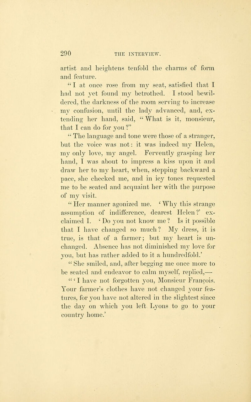 artist and heightens tenfold the charms of form and feature.  I at once rose from my seat, satisfied tliat I had not yet found my betrothed. I stood bewil- dered, the darkness of the room serving to increase my confusion, until the lady advanced, and, ex- tending her hand, said,  What is it, monsieur, that I can do for you ?  The lanoruage and tone were those of a stranorer, but the voice was not: it was indeed my Helen, my only love, my angel. Fervently grasping her hand, I was about to impress a kiss upon it and draw her to my heart, when, stepping backward a pace, she checked me, and in icy tones requested me to be seated and acquaint her with the purpose of my visit.  Her manner agonized me. ^ Why this strange assumption of indifference, dearest Helen ?' ex- claimed I. ' Do 3'ou not know me ? Is it possible that I have changed so much ? My dress, it is true, is that of a farmer; but my heart is un- changed. Absence has not diminished m}^ love for you, but has rather added to it a hundredfold.'  She smiled, and, after begging me once more to be seated and endeavor to calm myself, replied,— ' I have not forgotten you. Monsieur Francois. Your farmer's clothes have not changed your fea- tures, for you have not altered in the slightest since the day on which you left Lyons to go to your country home.'
