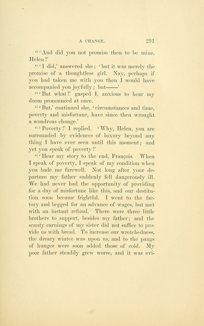 ' And did you not promise then to be mine, Helen ?'  ' I did/ answered she; ' but it was merely the promise of a thoughtless girl. Nay, perhaps if you had taken me with you then I would have accompanied you joyfully ; but ' ' But what ?' gasped I, anxious to hear my doom pronounced at once.  ' But/ continued she, ' circumstances and time, poverty and misfortune, have since then wrought a wondrous change.' ' Poverty !' I replied. ' Why, Helen, you are surrounded by evidences of luxury beyond any thing I have ever seen until this moment; and yet you speak of poverty ?' ' Hear my story to the end, Francois. When I speak of poverty, I speak of my condition when you bade me farewell. Not long after your de- parture my father suddenly fell dangerously ill. We had never had the opportunity of providing for a day of misfortune like this, and our destitu- tion soon became frightful. I went to the fac- tory and begged for an advance of wages, but met with an instant refusal. There were three little brothers to support, besides my father; and the scanty earnings of my sister did not suffice to pro- vide us with bread. To increase our wretchedness, the dreary winter was upon us, and to the pangs of hunger were soon added those of cold. My poor father steadily grew worse, and it was evi-