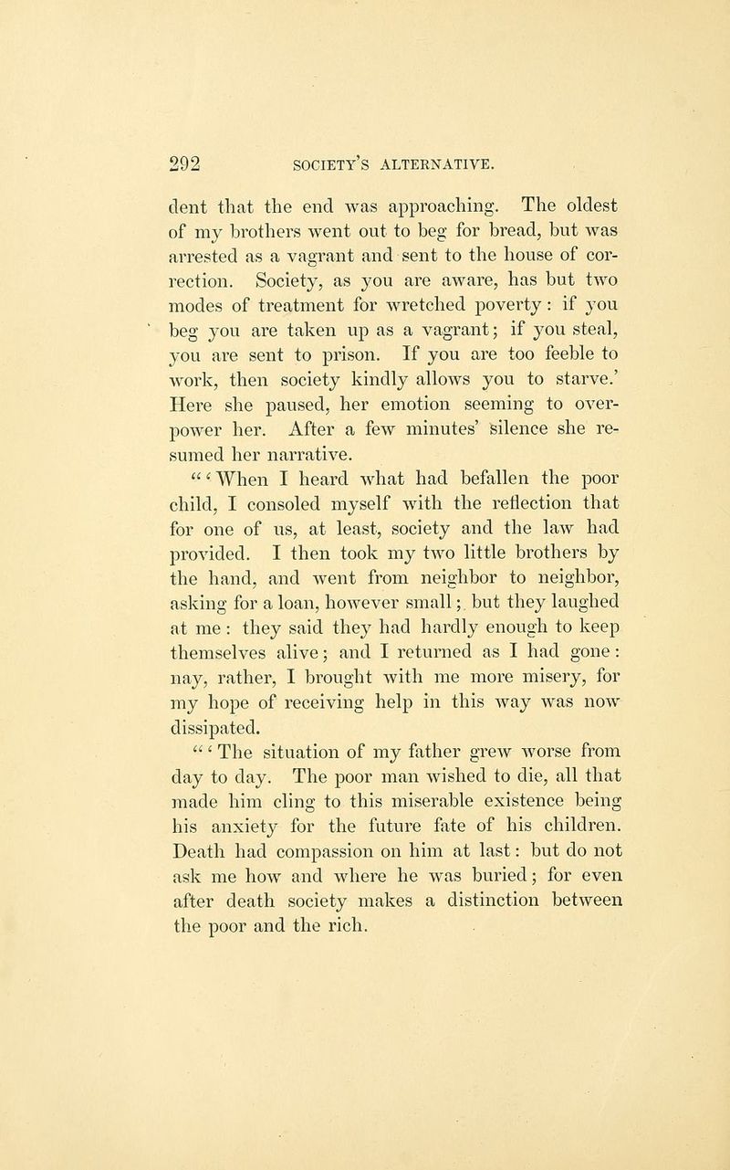 dent that the end was approaching. The oldest of my brothers went out to beg for bread, but was arrested as a vagrant and sent to the house of cor- rection. Society, as 3'ou are aware, has but two modes of treatment for wretched poverty: if you beg you are taken up as a vagrant; if you steal, you are sent to prison. If you are too feeble to work, then society kindly allows you to starve.' Here she paused, her emotion seeming to over- power her. After a few minutes' silence she re- sumed her narrative. '- When I heard what had befallen the poor child, I consoled myself with the reflection that for one of us, at least, society and the law had provided. I then took my two little brothers by the hand, and went from neighbor to neighbor, asking for a loan, however small; but they laughed at me : they said they had hardly enough to keep themselves alive; and I returned as I had gone: nay, rather, I brought with me more misery, for my hope of receiving help in this way was now dissipated. ' The situation of my father grew worse from day to day. The poor man wished to die, all that made him cling to this miserable existence being his anxiety for the future fate of his children. Death had compassion on him at last: but do not ask me how and where he was buried; for even after death society makes a distinction between the poor and the rich.