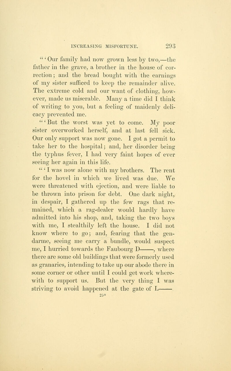  '■ Our family had now grown less by two,—the father in the grave, a brother in the house of cor- rection; and the bread bought with the earnings of my sister sufficed to keep the remainder alive. The extreme cold and our want of clothing, how- ever, made us miserable. Many a time did I think of writing to you, but a feeling of maidenly deli- cacy prevented me.  '■ But the worst was yet to come. My poor sister overworked herself, and at last fell sick. Our only support was now gone. I got a permit to take her to the hospital; and, her disorder being the typhus fever, I had very faint hopes of ever seeing her again in this life.  ' I was now alone with my brothers. The rent for the hovel in which we lived was due. We were threatened with ejection, and were liable to be thrown into prison for debt. One dark night, in despair, I gathered up the few rags that re- mained, which a rag-dealer would hardly have admitted into his shop, and, taking the two boys with me, I stealthily left the house. I did not know where to go; and, fearing that the gen- darme, seeing me carry a bundle, would suspect me, I hurried towards the Faubourg D , where there are some old buildings that were formerly used as granaries, intending to take up our abode there in some corner or other until I could get work where- with to support us. But the very thing I was striving to avoid happened at the gate of L —. 25®