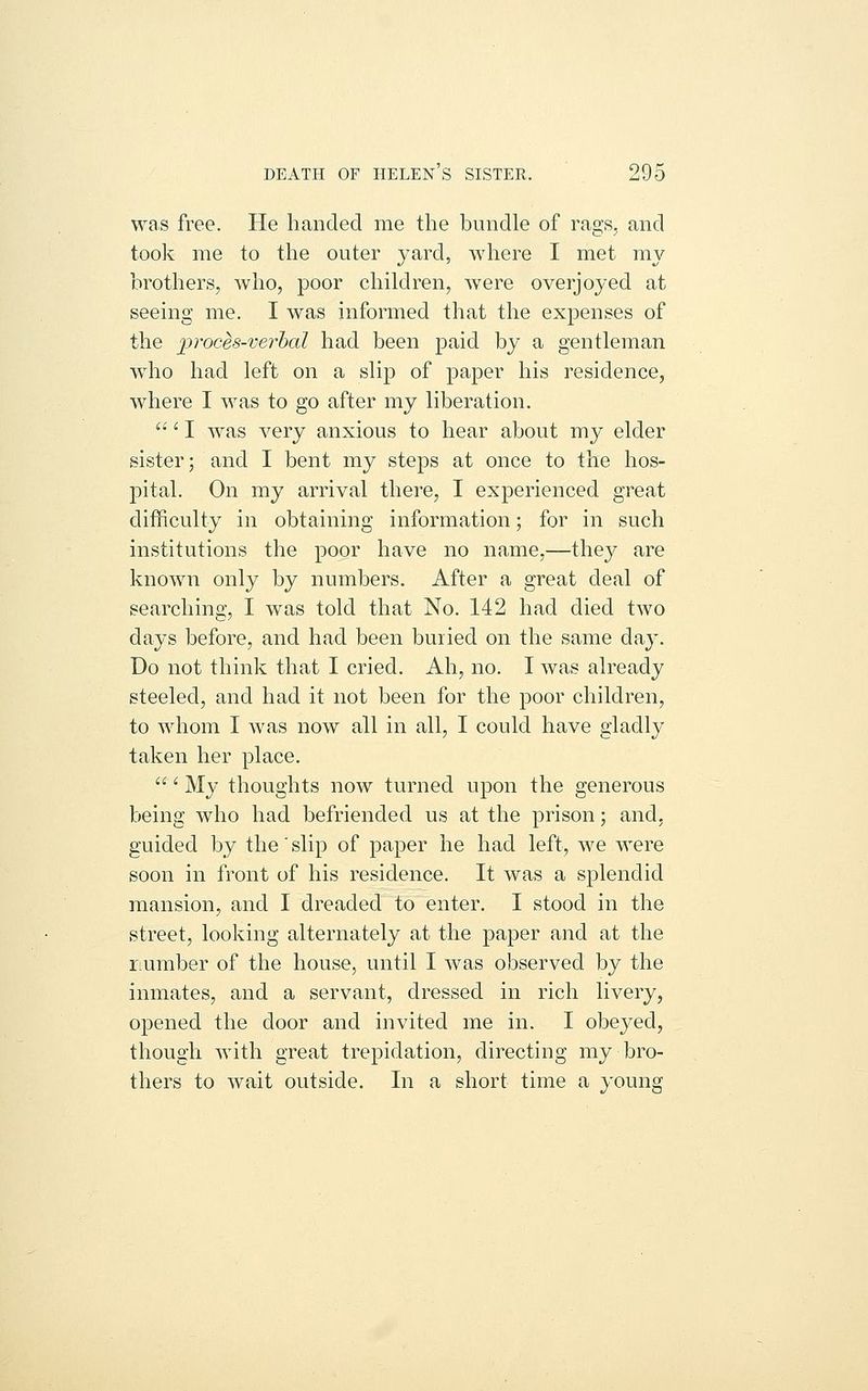 was free. He handed me the bundle of rags, and took me to the outer yard, where I met my brothers, who, poor children, were overjoyed at seeing me. I was informed that the expenses of the prochs-verhal had been paid by a gentleman wdio had left on a slip of paper his residence, where I was to go after my liberation.  ^ I was very anxious to hear about my elder sister; and I bent my steps at once to the hos- pital. On my arrival there, I experienced great difficulty in obtaining information; for in such institutions the poor have no name,—they are known only by numbers. After a great deal of searching, I was told that No. 142 had died two days before, and had been buried on the same day. Do not think that I cried. Ah, no. I was already steeled, and had it not been for the poor children, to whom I was now all in all, I could have gladly taken her place. ' My thoughts now turned upon the generous being who had befriended us at the prison; and, guided by the slip of paper he had left, we were soon in front of his residence. It was a splendid mansion, and I dreaded to enter. I stood in the street, looking alternately at the paper and at the riumber of the house, until I was observed by the inmates, and a servant, dressed in rich livery, opened the door and invited me in. I obeyed, though with great trepidation, directing my bro- thers to wait outside. In a short time a young