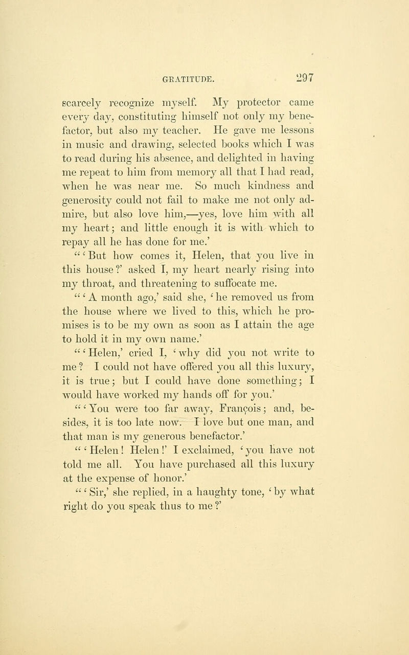 scarcely recognize myself. My protector came every day, constitutmg himself not only my bene- factor, but also my teacher. He gave me lessons in music and drawing, selected books which I was to read during his absence, and delighted in having me repeat to him from memory all that I had read, when he was near me. So much kindness and generosity could not fail to make me not only ad- mire, but also love him,—yes, love him with all my heart; and little enough it is with which to repay all he has done for me.'  ^ But how comes it, Helen, that you live in this house V asked I, my heart nearly rising into my throat, and threatening to suffocate me.  ' A month ago,' said she, ' he removed us from the house where we lived to this, which he pro- mises is to be my own as soon as I attain the age to hold it in my own name.' ' Helen,' cried I, ' why did you not write to me ? I could not have offered you all this luxury, it is true; but I could have done something; I would have worked my hands off for you.' ' You were too far away, Francois; and, be- sides, it is too late now. I love but one man, and that man is my generous benefactor.'  ' Helen ! Helen !' I exclaimed, ' you have not told me all. You have purchased all this luxury at the expense of honor.'  ' Sir,' she replied, in a haughty tone, ' by what right do you speak thus to me ?'