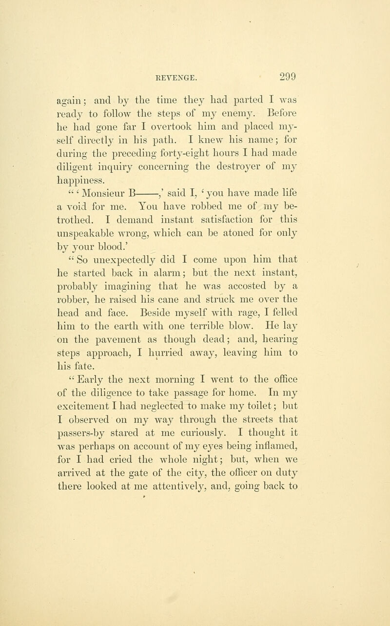 again; and by the time they had parted I was ready to follow the steps of my enem}^ Before he had gone far I overtook him and placed my- self directly in his path. I knew his name; for during the preceding forty-eight hours I had made diligent inquiry concerning the destroyer of my happiness. ' Monsieur B ,' said I, ' you have made life a void for me. You have robbed me of my be- trothed. I demand instant satisfaction for this unspeakable wrong, which can be atoned for only by j^our blood.' So unexpectedly did I come upon him that he started back in alarm; but the next instant, probably imagining that he was accosted by a robber, he raised his cane and struck me over the head and face. Beside myself with rage, I felled him to the earth with one terrible blow. He lay on the pavement as though dead; and, hearing steps approach, I hurried away, leaving him to his fate. Early the next morning I went to the office of the diligence to take passage for home. In my excitement I had neglected to make my toilet; but I observed on my way through the streets that passers-by stared at me curiously, I thought it was perhaps on account of my eyes being inflamed, for I had cried the whole night; but, when we arrived at the gate of the city, the officer on duty there looked at me attentively, and, going back to