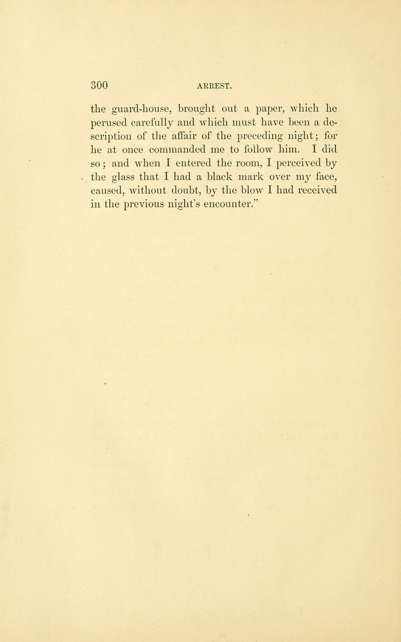the guard-house, brought out a paper, which he perused carefully and which must have been a de- scription of the aJBfair of the preceding night; for he at once commanded me to follow him. I did so; and when I entered the room, I perceived by the glass that I had a black mark over my face, caused, without doubt, by the blow I had received in the previous night's encounter.
