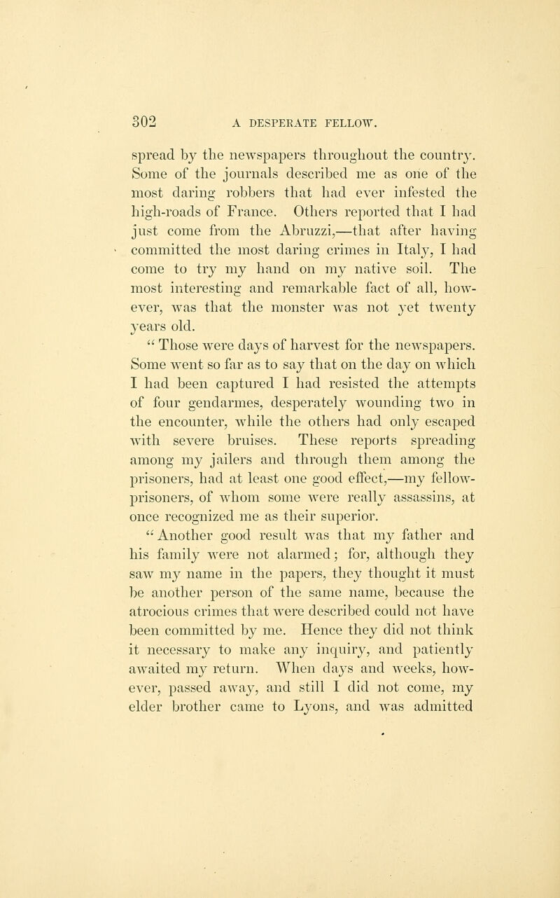 spread by the newspapers tlirougliout the country. Some of the journals described me as one of the most daring robbers that had ever infested the high-roads of France. Others reported that I had just come from the Abruzzi,—that after having committed the most daring crimes in Italy, I had come to try my hand on my native soil. The most interesting and remarkable fact of all, how- ever, was that the monster was not jet twenty years old.  Those were days of harvest for the newspapers. Some went so far as to say that on the day on which I had been captured I had resisted the attempts of four gendarmes, desperately wounding two in the encounter, while the others had only escaped with severe bruises. These reports spreading among my jailers and through them among the prisoners, had at least one good effect,—my fellow- prisoners, of whom some were really assassins, at once recognized me as their superior. Another good result was that my father and his family were not alarmed; for, although they saw my name in the jDapers, they thought it must be another person of the same name, because the atrocious crimes that were described could not have been committed by me. Hence they did not think it necessary to make any inquiry, and patiently awaited my return. When days and weeks, how- ever, passed away, and still I did not come, my elder brother came to Lyons, and was admitted