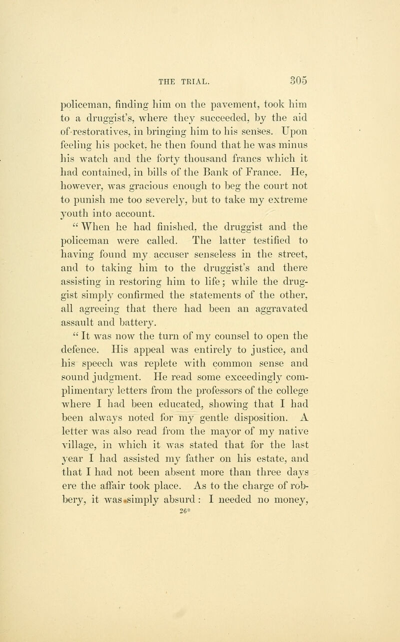 policeman, finding him on the pavement, took him to a druggist's, where they succeeded, by the aid of-restoratives, in bringing him to his senses. Upon feeling his pocket, he then found that he was minus his watch and the forty thousand francs which it had contained, in bills of the Bank of France. He, however, was gracious enough to beg the court not to punish me too severely, but to take my extreme youth into account.  When he had finished, the drus^acist and the policeman were called. The latter testified to having found my accuser senseless in the street, and to taking him to the druggist's and there assisting in restoring him to life; while the drug- gist simply confirmed the statements of the other, all agreeing that there had been an aggravated assault and battery.  It was now the turn of my counsel to open the defence. His apjoeal was entirely to justice, and his speech was replete with common sense and sound judgment. He read some exceedingly com- plimentary letters from the professors of the college where I had been educated, showing that I had been always noted for my gentle disposition. A letter was also read from the mayor of my native village, in which it was stated that for the last year I had assisted my father on his estate, and that I had not been absent more than three days ere the affair took place. As to the charge of rob- bery, it was *simply absurd: I needed no money, 26S