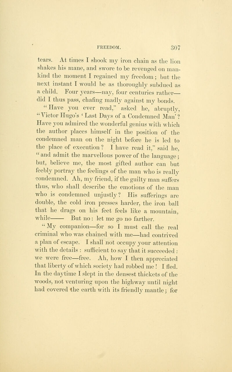 tears. At times I shook my iron chain as the lion shakes his mane, and swore to be revenged on man- kind the moment I regained my freedom; but the next instant I would be as thoroughly subdued as a child. Four j^ears—nay, four centuries rather— did I thus pass, chafing madly against my bonds. Have you ever read, asked he, abruptly, Victor Hugo's ' Last Days of a Condemned Man' ? Have you admired the wonderful genius with which the author places himself in the position of the condemned man on the night before he is led to the place of execution ? I have read it, said he,  and admit the marvellous power of the language; but, believe me, the most gifted author can but feebly portray the feelings of the man who is really condemned. Ah, my friend, if the guilty man suffers thus, who shall describe the emotions of the man who is condemned unjustly? His sufferings are double, the cold iron presses harder, the iron ball that he drags on his feet feels like a mountain, while But no : let me go no farther. My companion—for so I must call the real criminal who was chained with me—had contrived a plan of escape. I shall not occupy your attention with the details : sufficient to say that it succeeded : we were free—free. Ah, how I then appreciated that liberty of which society had robbed me ! I fled. In the daytime I slept in the densest thickets of the woods, not venturing upon the highway until night had covered the earth with its friendly mantle; for