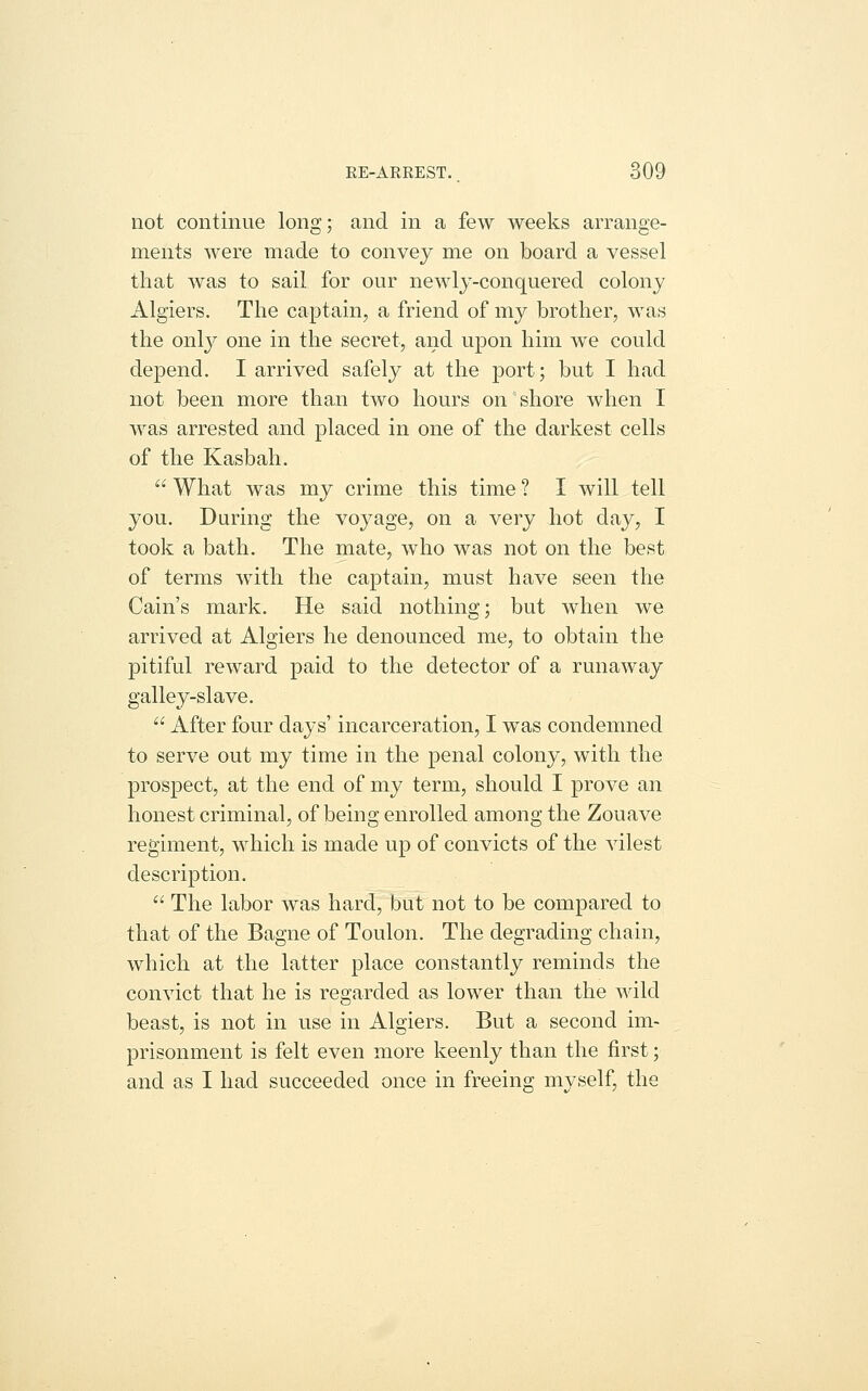 EE-ARREST.. d09 not continue long; and in a few weeks arrange- ments were made to convey me on board a vessel that was to sail for our newly-conquered colony Algiers. The captain, a friend of my brother, was the only one in the secret, and upon him we could depend. I arrived safely at the port; but I had not been more tha,n two hours on shore when I was arrested and placed in one of the darkest cells of the Kasbah.  What was my crime this time ? I will tell you. During the voyage, on a very hot day, I took a bath. The mate, who was not on the best of terms with the captain, must have seen the Cain's mark. He said nothing; but when we arrived at Algiers he denounced me, to obtain the pitiful reward paid to the detector of a runaway galley-slave.  After four days' incarceration, I was condemned to serve out my time in the penal colony, with the prospect, at the end of my term, should I prove an honest criminal, of being enrolled among the Zouave regiment, which is made up of convicts of the vilest description.  The labor was hard, but not to be compared to that of the Bagne of Toulon. The degrading chain, which at the latter place constantly reminds the convict that he is regarded as lower than the wild beast, is not in use in Algiers. But a second im- prisonment is felt even more keenly than the first; and as I had succeeded once in freeing myself, the
