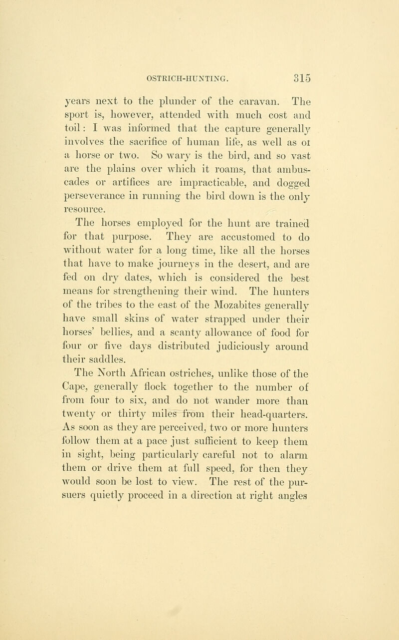 years next to the plunder of the caravan. The sport is, however, attended with much cost and toil: I was informed that the capture generally involves the sacrifice of human life, as well as oi a horse or two. So wary is the bird, and so vast are the plains over which it roams, that ambus- cades or artifices are impracticable, and dogged perseverance in running the bird down is the only resource. The horses employed for the hunt are trained for that purpose. They are accustomed to do without water for a long time, like all the horses that have to make journeys in the desert, and are fed on dry dates, which is considered the best means for strengthening their wind. The hunters of the tribes to the east of the Mozabites generally have small skins of water strapped under their horses' bellies, and a scanty allowance of food for four or five days distributed judiciously around their saddles. The North African ostriches, unlike those of the Cape, generally flock together to the number of from four to six, and do not wander more than twenty or thirty miles from their head-quarters. As soon as they are perceived, two or more hunters follow them at a pace just sufficient to keep them in sight, being particularly careful not to alarm them or drive them at full speed, for then they would soon be lost to view. The rest of the pur- suers quietly proceed in a direction at right angles
