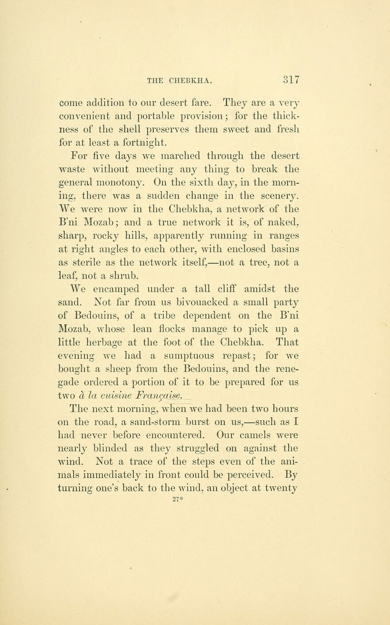 THE CPIEBKHA. 611 come addition to our desert fare. They are a very convenient and portable provision; for the thick- ness of the shell preserves them sweet and fresh for at least a fortnight. For five days we marched through the desert waste without meeting any thing to break the general monotony. On the sixth day, in the morn- ing, there was a sudden change in the scenery. We were now in the Chebkha, a network of the B'ni Mozab; and a true network it is, of naked, sharp, rocky hills, apparently running in ranges at rio'ht anoies to each other, with enclosed basins as sterile as the network itself,—not a tree, not a leaf, not a shrub. We encamped under a tall cliff amidst the sand. Not far from us bivouacked a small party of Bedouins, of a tribe dependent on the B'ni Mozab, whose lean flocks manage to pick up a little herbasre at the foot of the Chebkha. That evening we had a sumptuous repast; for we bought a sheep from the Bedouins, and the rene- gade ordered a portion of it to be prepared for us two a la cuisine Francaise. The next morning, when we had been two hours on the road, a sand-storm burst on us,—such as I had never before encountered. Our camels were nearly blinded as they struggled on against the wind. Not a trace of the steps even of the ani- mals immediately in front could be perceived. By turning one's back to the wind, an object at twenty 27*