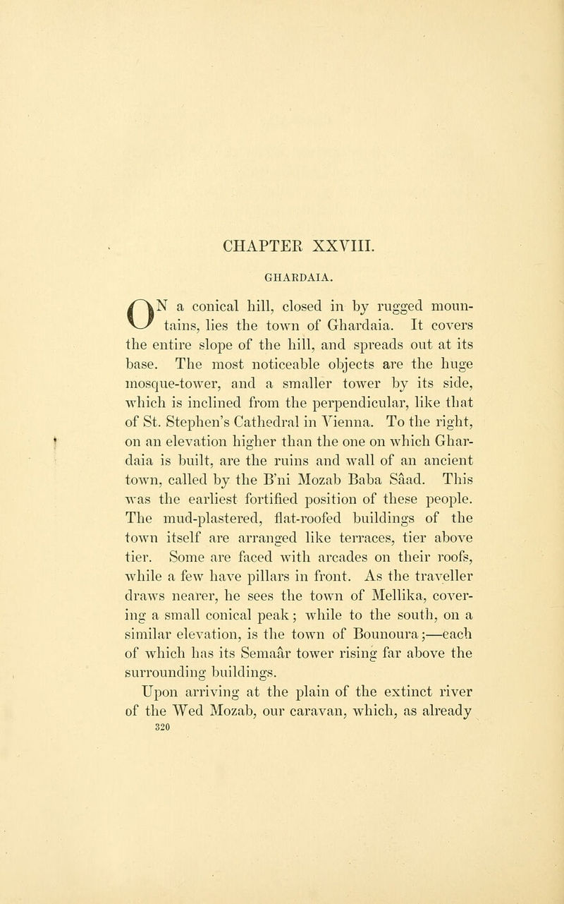 CHAPTER XXVIII. GHARDAIA. ON a conical hill, closed in by rugged moun- tains, lies the town of Ghardaia. It covers the entire slope of the hill, and spreads out at its base. The most noticeable objects are the huge mosque-tower, and a smaller tower by its side, which is inclined from the perpendicular, like that of St. Stephen's Cathedral in Vienna. To the right, on an elevation higher than the one on which Ghar- daia is built, are the ruins and wall of an ancient town, called by the B'ni Mozab Baba Saad. This was the earliest fortified position of these people. The mud-plastered, flat-roofed buildings of the town itself are arranged like terraces, tier above tier. Some are faced with arcades on their roofs, while a few have pillars in front. As the traveller draws nearer, he sees the town of Mellika, cover- ing a small conical peak; while to the south, on a similar elevation, is the town of Bounoura;—each of which has its Semaar tower rising far above the surrounding buildings. Upon arriving at the plain of the extinct river of the Wed Mozab, our caravan, which, as already