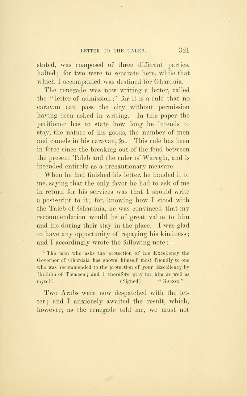 stated, was composed of three different parties, halted; for two were to separate here, while that which I accompanied was destined for Ghardaia. The renegade was now writing a letter, called the letter of admission; for it is a rule that no caravan can pass the city without permission having been asked in writing. In this paper the petitioner has to state how long he intends to stay, the nature of his goods, the number of men and camels in his caravan, &c. This rule has been in force since the breakinsf out of the feud between the present Taleb anil the ruler of Waregla, and is intended entirely as a precautionary measure. When he had finished his letter, he handed it tc me, saying that the only favor he had to ask of me in return for his services was that I should write a postscript to it; for, knowing how I stood with the Taleb of Ghardaia, he was convinced that my recommendation would be of great value to him and his during their stay in the place. I was glad to have any opportunity of repaying his kindness; and I accordingly wrote the following note :— The man who asks the protection of his Excellency the Grovernor of Ghardaia has shown himself most friendly to one who was recommended to the protection of your Excellency by Ibrahim of Tlemcen; and I therefore pray for him as well as myself (Signed) GtABOR. Two x\.rabs were now desjDatched with the let- ter; and I anxiously awaited the result, which, however, as the renegade told me, we must not