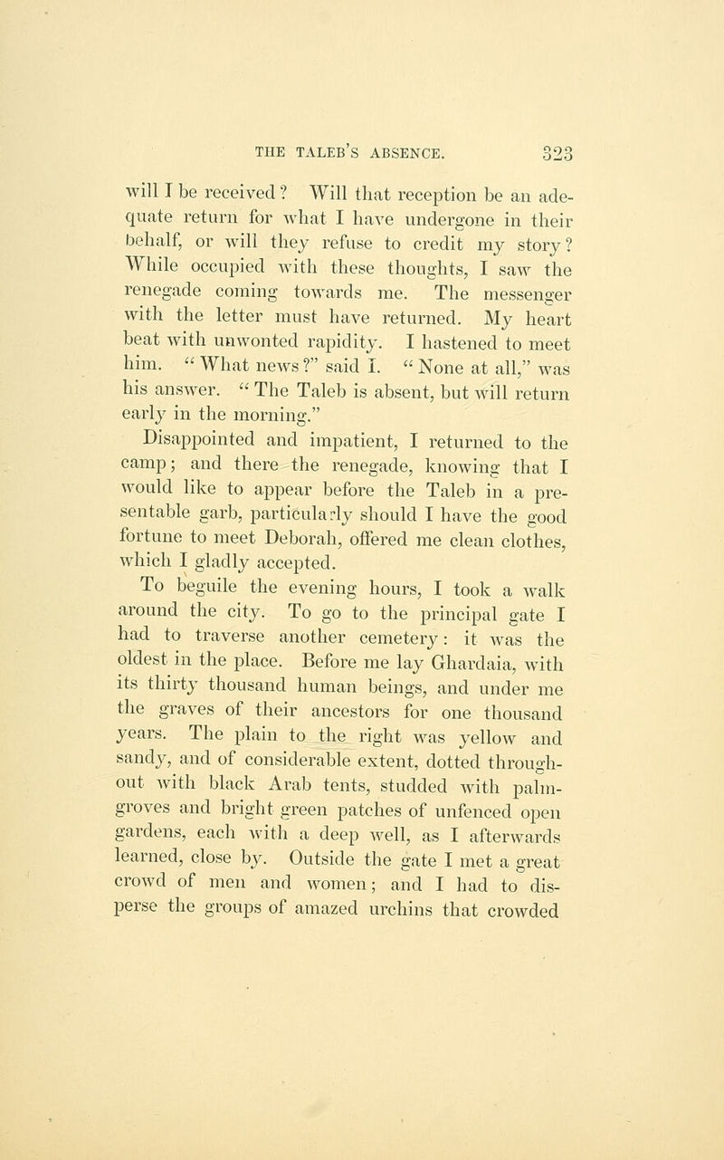 will I be received ? Will that reception be an ade- quate return for what I have undergone in their behalf, or will they refuse to credit my story? While occupied with these thoughts, I saw the renegade coming towards me. The messenger with the letter must have returned. My heart beat with unwonted rapidity. I hastened to meet him.  What news ? said I.  None at all, was his answer.  The Taleb is absent, but will return early in the morning. Disappointed and impatient, I returned to the camp; and there the renegade, knowing that I would like to appear before the Taleb in a pre- sentable garb, particularly should I have the good fortune to meet Deborah, offered me clean clothes, which I gladly accepted. To beguile the evening hours, I took a walk around the city. To go to the principal gate I had to traverse another cemetery: it was the oldest in the place. Before me lay Ghardaia, with its thirty thousand human beings, and under me the graves of their ancestors for one thousand years. The plain to the right was yellow and sandy, and of considerable extent, dotted through- out with black Arab tents, studded with palm- groves and bright green patches of unfenced open gardens, each Avith a deep well, as I afterwards learned, close by. Outside the gate I met a great crowd of men and women; and I had to dis- perse the groups of amazed urchins that crowded