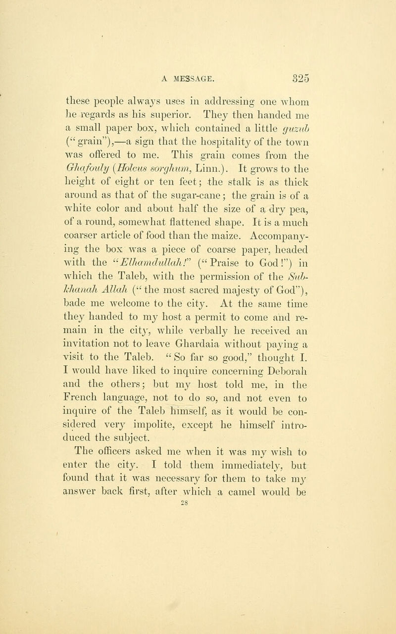 these jDeople always uses in addressing one whom he regards as his superior. They then handed me a small paper box, which contained a little guzuh (grain),—a sign that the hospitality of the town was offered to me. This grain comes from the Ghafouly [Holcus sorghum, Linn.). It grows to the height of eight or ten feet; the stalk is as thick around as that of the sugar-cane; the grain is of a white color and about half the size of a dry pea, of a round, somewhat flattened shape. It is a much coarser article of food than the maize. Accompany- ing the box was a piece of coarse paper, headed with the Elhamdullahr (Praise to God!) in which the Taleb, with the permission of the Suh- hlianah Allah (the most sacred majesty of God), bade me welcome to the city. At the same time they handed to my host a permit to come and re- main in the city, while verbally he received an invitation not to leave Ghardaia without paying a visit to the Taleb. So far so good, thought I. I would have liked to inquire concerning Deborah and the others; but my host told me, in the French language, not to do so, and not even to inquire of the Taleb hmiself. as it would be con- sidered YQYj impolite, except he himself intro- duced the subject. The officers asked me when it was my wish to enter the city. I told them immediately, but found that it was necessary for them to take my answer back first, after which a camel would be 28